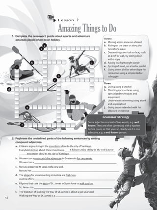 Lesson  2
AmazingThingstoDo
1.	 Complete the crossword puzzle about sports and adventure
activities people often do on holiday. Across
a.	 Moving across snow on a board
b.	 Riding on the crest or along the
tunnel of a wave
c.	 Descending a vertical surface, such
as a cliff or wall, by sliding down
with a rope
d.	 Racing in a lightweight canoe
e.	 Cycling off-road, on a trail or on dirt
f.	 Going down a hill or other slope for
recreation using a simple sled or
toboggan
Down
g.	 Diving using a snorkel
h. 	 Climbing rock surfaces using
specialized techniques and
equipment
i. 	 Underwater swimming using a tank
and a special suit
j. 	 Going on an extended walk for
pleasure or exercise
2.	 Rephrase the underlined parts of the following sentences by writing
compound adjectives.
a.	 Chileans enjoy skiing in the mountains close to the city of Santiago.
	 Everybody knows about these mountains. _______________________________________
	 ___________________________________________________________________________
b.	 We went on a mountain bike adventure in Guatemala for two weeks.
	 We went on a ________________________________________________________________
c.	 Nassau preserves its coral reefs very well.
	 Nassau has ____________________________________________________________________
d.	 The slopes for snowboarding in Austria are first class.
	 Austria offers _______________________________________________________________
e.	 Pilgrims that take theWay of St. James in Spain have to walk 100 km.
	 St. James is a _____________________________________________________________
f.	 The tradition of walking theWay of St. James is about 1,500 years old.
	 Walking theWay of St. James is a _____________________________________________
Chileans enjoy skiing in the well-known
Grammar Strategy
Some adjectives consist of two words, e.g. well
known.They are often connected with a hyphen
before nouns so that you can clearly see it is one
adjective, e.g. a well-known person.
mountains close to the city of Santiago.
a
b
c
d
e
f
g
h
i
j
42
VP5_WB_UNIT_5.indd 42 3/23/16 10:48 AM
 