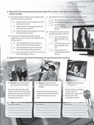 Grammar and Vocabulary
3.	 Read each of the reported speech sentences below. Then, check ( ) the option that contains the
original message.
4.	 Report the answers given by the interviewees. Change the tense when necessary.
The sister said that _____________
_____________________________
_____________________________
_____________________________
_____________________________
Iker said that __________________
_____________________________
_____________________________
_____________________________
_____________________________
She said that __________________
_____________________________
_____________________________
_____________________________
_____________________________
a.	Reporter: Sister, tell us about
your experience this holiday.
..................................................
Sister: We walked theWay of St.
James in Spain.We were traveling
with little money so we had to ask
for food from the locals. It was an
interesting experience. 	
b.	Reporter: Here comes Iker
Casillas. Where did you go last
holiday?
.................................................
Iker: I went snorkeling in Nassau.
I really loved the coral reefs there.
I will never forget such a great
time!
	
c.	Reporter: Where are you
coming from?
.................................................
Woman: I took a spa-holiday
in Samui island in
Thailand. It’s a well-known
place to relax. I feel
completely refreshed!
a.	 She said that approximately 100,000 people would
arrive from destinations abroad.
 1.	 “Approximately 100,000 people arrive from
destinations abroad.”
 2.	 “Approximately 100,000 people will arrive
from destinations abroad.”
 3.	 “Approximately 100,000 people are arriving
from destinations abroad.”
b.	 The local news broadcaster said that 300,000
people were arriving in the city returning from their
holiday vacation.
 1.	 “300,000 people are arriving in the city
returning from their holiday vacation.”
 2.	 “300,000 people were arriving in the city
returning from their holiday vacation.”
 3.	 “300,000 people arrived in the city returning
from their holiday vacation.”
c.	 She said that it was the busiest vacation in the last decade.
 1.	 “It was the busiest vacation in the last decade.”
 2.	 “It will be the busiest vacation in the last decade.”
 3.	 “It is the busiest
vacation in the last
decade.”
d.	 She said that this phenomenon
was affecting traffic in the city.
 1.	 “This phenomenon is
affecting traffic in the
city.”
 2.	 “This phenomenon was
affecting traffic in the
city.”
 3.	 “This phenomenon
will be affecting traffic in
the city.”
43
VP5_WB_UNIT_5.indd 43 3/23/16 10:48 AM
 