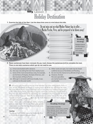 Lesson  3
HolidayDestination
1.	 Examine the title of the flyer. List the ideas that come to mind about this title.
a.	 __________________________
b.	 __________________________
Do not miss out on what Mother Nature has to offer…
Visit Machu Picchu, Peru, and be prepared to be blown away!
c.	 __________________________
d.	 __________________________
e.	 __________________________
2.	 Seven sentences have been removed. As you read, choose the sentences [a-h] to complete the text.
There is one extra sentence which you do not need to use.
An old saying goes “beauty is in the eye of the beholder,” but when visiting Machu Picchu in
Peru, all will undoubtedly see beauty so stunning that it will fill the eye and warm the heart.
The name ‘Machu Picchu’ means ‘Old Peak,” and it is one of the most mysterious ancient sites
in the world. Machu Picchu, according to legend, used to be considered a sacred place a
long time ago. The creation of the astonishing city is attributed to the Inca people. The Incas
started building it around 1400 AD, but abandoned it a century later at the time of the
Spanish Conquest. ____________(1) It was the North American historian Hiram Bingham,
who rediscovered the ruins in 1911.
Today, there are well-preserved baths, temples,
palaces, and about 150 houses. These gray granite
structures are so perfect that they are quite simply works
of architectural genius.
Reading
Strategy
Analyze pieces
of information
to activate
your previous
knowledge.
a.	 It has to be booked well in advance.
b.	 One way is by taking the train from nearby Cusco.
c.	 Some of the most extraordinary ones, for example,
are the Ruins of Intipata, the Gate of the Sun, and
the mountain ofWayna Picchu.
d.	 Although it remained well known locally, it was
unknown to the outer world.
e.	 Other routes are open, but roads may be closed
suddenly because of landslides and flooding.
f.	 Do not miss the chance to try all kinds of spicy food.
g.	 However, the best
Peruvian specialties
are mainly found in the
countryside.
Reading Strategy
Use context clues like
punctuation, connectors, and the
ideas already given, before and
after the gap, to identify where
missing parts fit.
Location
The city was built 2,430m above the Urubamba River,
in the middle of a tropical mountain forest.
d
44
VP5_WB_UNIT_5.indd 44 3/23/16 10:48 AM
 
