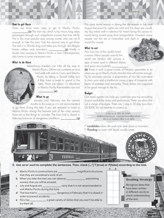 Reading
3.	Use so or such to complete the sentences. Then, check ( ) T (true) or F(false) according to the text.
a	 Machu Picchu’s constructions are ______________ magnificent structures
that they are considered a work of art.	
b	 When you take the train you can observe ______________ astonishing
scenery that you will be amazed.		
c	 July and August are ______________ rainy that it is not recommended to
visit Machu Picchu during this time.		
d	 The Inca trail is ______________ dangerous in February that it is closed in
order to prevent accidents.		
e	 Peru has ____________ a great variety of dishes that you won’t be able to
try them all.
How to get there
There are three main ways to get to Machu Picchu.
____________(2) The train trip, which is four hours long, takes
passengers through such magnificent scenery that time will fly.
This is the most popular way among tourists who are not fit
enough to hike the Inca Trail, the second way to get there.
The trail is a 28-mile long and takes you through old villages,
forests, valleys, and mountains. ____________(3) Finally, a
shorter train journey to Machu Picchu is from Ollantaytambo,
also home to some impressive ruins.
What to do there
Adventurous travelers can hike all the way to
Machu Picchu. Others can combine an Inca
Trail walk with visits to Cusco and Machu
Picchu by taking a Sacred Valley tour
if they have a week to spend in the
area. There are about 15 attractions
in Machu Picchu that travelers can visit.
____________(4)
When to go
January and February are the rainiest
months in this area, so it is not recommended
to go there during this time. If you are tempted to travel to
Machu Picchu during the heaviest part of the rainy season,
there are a few things to consider. The Inca Trail is closed in
February because of dangerous conditions. ____________(5)
The peak tourist season is during the dry season in July and
August because the nights are cool and the days are usually
dry. Buy tickets well in advance for travel during this season to
avoid being turned away from transportation. However, many
people visit the site in November and April to
avoid the crowds.
What to eat
Peru has one of the world’s finest
cuisines. Many people around the
world are familiar with quinoa, a
type of seed used in different dishes,
and pisco sour cocktails. ____________
(6) There is such a great variety of Peruvian specialties to try
when you go to Machu Picchu that the time will not be enough.
Try for example ceviche, a preparation of raw fish marinated
in citrus juice and a traditional causa, a type of casserole with
layers of potatoes and avocados. These dishes are supposed
to be good enough to die for.
Budget
Our travel agents can help you customize your trip according
to your availability, tastes and preferences. There are plans that
suit a range of budgets. There are 1-day to 30-day tours from
US $300. Do not hesitate to contact us.
Contact us at +0051-84-254341
info@machupicchu.com • machupicchutours@gmail.com
like us on Facebook follow us on twitter
Reading Strategy
Recognize ideas that
have been written
in different words to
check understanding
of the text.
T	 F
* Landslides: when dirt and rocks slide down a mountain.
* Flooding: to cover with liquid, usually water
45
VP5_WB_UNIT_5.indd 45 3/23/16 10:48 AM
 