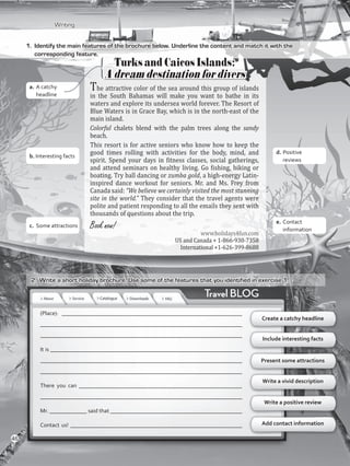 Writing
1.	 Identify the main features of the brochure below. Underline the content and match it with the
corresponding feature.
Turks and Caicos Islands:
A dream destination for divers
The attractive color of the sea around this group of islands
in the South Bahamas will make you want to bathe in its
waters and explore its undersea world forever. The Resort of
Blue Waters is in Grace Bay, which is in the north-east of the
main island.
Colorful chalets blend with the palm trees along the sandy
beach.
This resort is for active seniors who know how to keep the
good times rolling with activities for the body, mind, and
spirit. Spend your days in fitness classes, social gatherings,
and attend seminars on healthy living. Go fishing, biking or
boating. Try ball dancing or zumba gold, a high-energy Latin-
inspired dance workout for seniors. Mr. and Ms. Frey from
Canada said: “We believe we certainly visited the most stunning
site in the world.” They consider that the travel agents were
polite and patient responding to all the emails they sent with
thousands of questions about the trip.
Booknow!
www.holidays4fun.com
US and Canada + 1-866-930-7358
International +1-626-399-8688
(Place): _______________________________________________________________
______________________________________________________________________
______________________________________________________________________
It is ___________________________________________________________________
______________________________________________________________________
______________________________________________________________________
There you can _________________________________________________________
______________________________________________________________________
Mr. _____________ said that ______________________________________________
Contact us! ____________________________________________________________
Create a catchy headline
Include interesting facts
Present some attractions
Write a vivid description
2.	 Write a short holiday brochure. Use some of the features that you identified in exercise 1.
Write a positive review
Add contact information
a.	A catchy
headline
b. Interesting facts
c.	 Some attractions
e.	Contact
information
d.	Positive
reviews
46
VP5_WB_UNIT_5.indd 46 3/23/16 10:48 AM
 