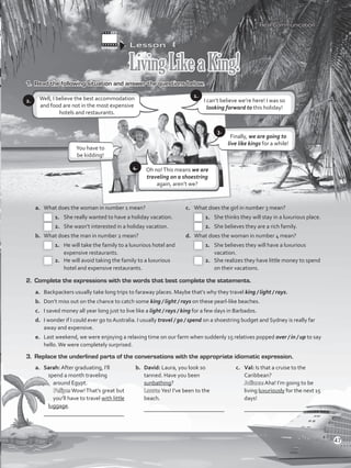 Lesson  4
LivingLikeaKing!
1.	 Read the following situation and answer the questions below.
Well, I believe the best accommodation
and food are not in the most expensive
hotels and restaurants.
a.	 What does the woman in number 1 mean?
 1.	 She really wanted to have a holiday vacation.
 2.	 She wasn’t interested in a holiday vacation.
b.	 What does the man in number 2 mean?
 1.	 He will take the family to a luxurious hotel and
expensive restaurants.
 2.	 He will avoid taking the family to a luxurious
hotel and expensive restaurants.
c.	 What does the girl in number 3 mean?
 1.	 She thinks they will stay in a luxurious place.
 2.	 She believes they are a rich family.
d.	 What does the woman in number 4 mean?
 1.	 She believes they will have a luxurious
vacation.
 2.	 She realizes they have little money to spend
on their vacations.
2. 	Complete the expressions with the words that best complete the statements.
a.	 Backpackers usually take long trips to faraway places. Maybe that’s why they travel king / light / rays.
b.	 Don’t miss out on the chance to catch some king / light / rays on these pearl-like beaches.
c.	 I saved money all year long just to live like a light / rays / king for a few days in Barbados.
d.	 I wonder if I could ever go to Australia. I usually travel / go / spend on a shoestring budget and Sydney is really far
away and expensive.
e.	 Last weekend, we were enjoying a relaxing time on our farm when suddenly 15 relatives popped over / in / up to say
hello.We were completely surprised.
3.	 Replace the underlined parts of the conversations with the appropriate idiomatic expression.
a.	 Sarah: After graduating, I’ll
spend a month traveling
around Egypt.
Felipe:Wow!That’s great but
you’ll have to travel with little
luggage.
	 ____________________________
b.	 David: Laura, you look so
tanned. Have you been
sunbathing?
Laura: Yes! I’ve been to the
beach.
	 ____________________________
c.	 Val: Is that a cruise to the
Caribbean?
Juliana: Aha! I’m going to be
living luxuriously for the next 15
days!
	 ____________________________
Real Communication
2.
Finally, we are going to
live like kings for a while!
I can’t believe we’re here! I was so
looking forward to this holiday!
3.
1.
5.
You have to
be kidding!
Oh no!This means we are
traveling on a shoestring
again, aren’t we?
4.
47
VP5_WB_UNIT_5.indd 47 4/21/16 11:21 AM
 