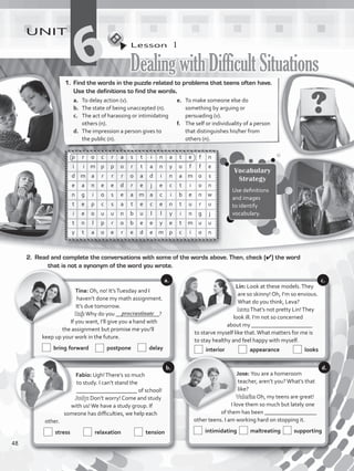 Lesson  1
DealingwithDifficultSituations
UNIT
61.	 Find the words in the puzzle related to problems that teens often have.
Use the definitions to find the words.
a.	 To delay action (v).
b.	 The state of being unaccepted (n).
c.	 The act of harassing or intimidating
others (n).
d.	 The impression a person gives to
the public (n).
e.	 To make someone else do
something by arguing or
persuading (v).
f.	 The self or individuality of a person
that distinguishes his/her from
others (n).
p r o c r a s t i n a t e f n
i i m p p o r t a n y o f f e
d m a r r r o a d i n a m o s
e a n e e d r e j e c t i o n
n g i o s e a m a c i b e n w
t e p c s a t e c e n t u r u
i e o u u n b u l l y i n g j
t n l p r o b e e y e t m u u
y t a o e r e d e m p c i o n
2.	 Read and complete the conversations with some of the words above. Then, check (✔) the word
that is not a synonym of the word you wrote.
Tina: Oh, no! It’sTuesday and I
haven’t done my math assignment.
It’s due tomorrow.
Raj:Why do you _______________?
If you want, I’ll give you a hand with
the assignment but promise me you’ll
keep up your work in the future.
  bring forward   postpone   delay
Lin: Look at these models.They
are so skinny! Oh, I’m so envious.
What do you think, Leva?
Ieva:That’s not pretty Lin!They
look ill. I’m not so concerned
about my _____________________
to starve myself like that.What matters for me is
to stay healthy and feel happy with myself.
  interior   appearance   looks
Jose: You are a homeroom
teacher, aren’t you?What’s that
like?
Valerie: Oh, my teens are great!
I love them so much but lately one
of them has been __________________
other teens. I am working hard on stopping it.
  intimidating maltreating supporting
Fabio: Ugh!There’s so much
to study. I can’t stand the
_____________________ of school!
Judy: Don’t worry! Come and study
with us!We have a study group. If
someone has difficulties, we help each
other.
  stress   relaxation   tension
Vocabulary
Strategy
Use definitions
and images
to identify
vocabulary.
a.
b.
c.
d.
procrastinate
48
VP5_WB_UNIT_6.indd 48 3/23/16 10:58 AM
 