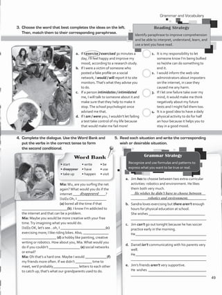 3.	 Choose the word that best completes the ideas on the left.
Then, match them to their corresponding paraphrase.
a.	 If I exercise / exercised 30 minutes a
day, I’ll feel happy and improve my
mood, according to a research study.
b.	 If I were a victim of someone who
posted a fake profile on a social
network, I would / will report it to site
monitors.That’s what they advise you
to do.
c.	 If a person intimidates / intimidated
me, I will talk to someone about it and
make sure that they help to make it
stop.The school psychologist once
advised me that.
d.	 If I am / were you, I wouldn’t let failing
a test take control of my life because
that would make me fail more!
1.	 It is my responsibility to let
someone know I’m being bullied
so he/she can do something to
end it.
2.	 I would inform the web-site
administrators about imposters
on the internet, in case they
caused me any harm.
3.	 If I let one failure take over my
mind, it would make me think
negatively about my future
tests and I might fail them too.
4.	 It is a good idea to have a daily
physical activity to do for half
an hour because it helps you to
stay in a good mood.
4.	 Complete the dialogue. Use the Word Bank and
put the verbs in the correct tense to form
the second conditional.
Mia:Wu, are you surfing the net
again?What would you do if the
internet __________________?
Beth: Oh, I ________________
(a) bored all the time if that
_________________________(b). I know I’m addicted to
the internet and that can be a problem.
Mia: Maybe you would be more creative with your free
time.Try imagining what you would do.
Beth: OK, let’s see…oh, I _________________________(c)
exercising more; I like riding bikes. Also, ______________
___________________ (d) a hobby like painting, creative
writing or robotics. How about you, Mia.What would you
do if you couldn’t _________________ (e) social networks
or email?
Mia: Oh that’s a hard one. Maybe I would ____________(f)
my friends more often. If we didn’t _________ time to
meet, we’d probably______________ letters to each other
to catch up; that’s what our grandparents used to do.
5.	 Read each situation and write the corresponding
wish or desirable situation.
a.	 Jim has to choose between two extra-curricular
activities: robotics and environment. He likes
them both very much.
	 _________________________________________	
________________________________________
b.	 Sandra loves exercising but there aren’t enough
hours for physical education at school.
	 She wishes _______________________________	
	 ________________________________________
c.	 Jim can’t go out tonight because he has soccer
practice early in the morning.
	 He_______________________________________
	 ________________________________________
d.	 Daniel isn’t communicating with his parents very
well.
	 He_______________________________________
	 ________________________________________
e.	 Jim’s friends aren’t very supportive.
	 He wishes ________________________________
	 ________________________________________
He wishes he didn’t have to choose between
robotics and environment.
Reading Strategy
Identify paraphrase to improve comprehension
and be able to interpret, understand, learn, and
use a text you have read.
c.
c.
c.
c.
Grammar and Vocabulary
Grammar Strategy
Recognize and use formulas and patterns to
express what you want to be true or real.
• start
• disappear
• take up
Word Bank
• write
• have
• happen
• be
• use
• visit
disappeared
49
VP5_WB_UNIT_6.indd 49 3/23/16 10:58 AM
 