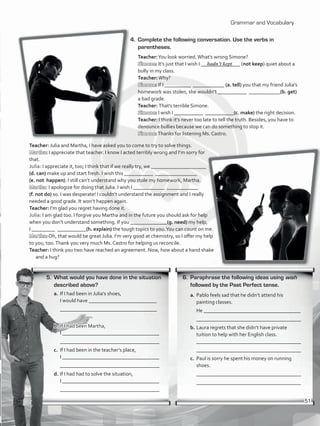 Grammar and Vocabulary
5.	 What would you have done in the situation
described above?
a.	If I had been in Julia’s shoes,
I would have __________________________
	 _____________________________________
b.	If I had been Martha,
	 I _____________________________________
	 ______________________________________
c.	 If I had been in the teacher’s place,
	 I _____________________________________
	 ______________________________________
d.	If I had had to solve the situation,
	 I _____________________________________
	 ______________________________________
4.	 Complete the following conversation. Use the verbs in
parentheses.
Teacher:You look worried.What’s wrong Simone?
Simone: It’s just that I wish I _______________ (not keep) quiet about a
bully in my class.
Teacher:Why?
Simone: If I __________ ____________ (a. tell) you that my friend Julia’s
homework was stolen, she wouldn’t ___________ ____________(b. get)
a bad grade.
Teacher: That’s terrible Simone.
Simone: I wish I ___________ ___________(c. make) the right decision.
Teacher: I think it’s never too late to tell the truth. Besides, you have to
denounce bullies because we can do something to stop it.
Simone:Thanks for listening Ms. Castro.
Teacher: Julia and Martha, I have asked you to come to try to solve things.
Martha: I appreciate that teacher. I know I acted terribly wrong and I’m sorry for
that.
Julia: I appreciate it, too; I think that if we really try, we _____________________
(d. can) make up and start fresh. I wish this ___________ ________________
(e. not happen). I still can’t understand why you stole my homework, Martha.
Martha: I apologize for doing that Julia. I wish I ____________ ____________
(f. not do) so. I was desperate! I couldn’t understand the assignment and I really
needed a good grade. It won’t happen again.
Teacher: I’m glad you regret having done it.
Julia: I am glad too. I forgive you Martha and in the future you should ask for help
when you don’t understand something. If you ______________(g. need) my help,
I _________ ___________(h. explain) the tough topics to you.You can count on me.
Martha: Oh, that would be great Julia. I’m very good at chemistry, so I offer my help
to you, too.Thank you very much Ms. Castro for helping us reconcile.
Teacher: I think you two have reached an agreement. Now, how about a hand shake
and a hug?
6.	 Paraphrase the following ideas using wish
followed by the Past Perfect tense.
a.	Pablo feels sad that he didn’t attend his
painting classes.
	 He _____________________________________
	 ________________________________________
b.	Laura regrets that she didn’t have private
tuition to help with her English class.
	 ________________________________________
	 ________________________________________
c.	 Paul is sorry he spent his money on running
shoes.
	 ________________________________________
	 ________________________________________
hadn’t kept
51
VP5_WB_UNIT_6.indd 51 3/23/16 10:58 AM
 