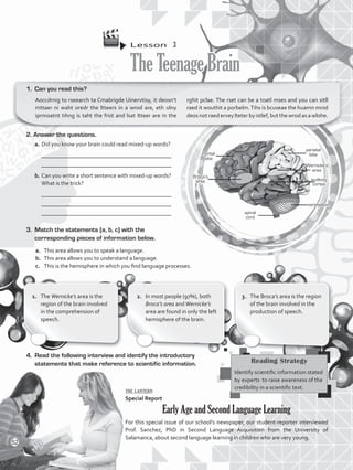 Lesson  3
TheTeenageBrain
1.	 Can you read this?
Aoccdrnig to rseearch ta Cmabrigde Uinervtisy, it deosn’t
mttaer ni waht oredr the ltteers in a wrod are, eth olny
iprmoatnt tihng is taht the frist and lsat ltteer are in the
rghit pclae. The rset can be a toatl mses and you can sitll
raed it wouthit a porbelm.Tihs is bcuseae the huamn mnid
deos not raedervey lteterby istlef, butthe wrod as a wlohe.
1.	 The Wernicke’s area is the
region of the brain involved
in the comprehension of
speech.
2.	 In most people (97%), both
Broca’s area andWernicke’s
area are found in only the left
hemisphere of the brain.
3.	 The Broca’s area is the region
of the brain involved in the
production of speech.
3.	 Match the statements (a, b, c) with the
corresponding pieces of information below.
a.	 This area allows you to speak a language.
b.	 This area allows you to understand a language.
c.	 This is the hemisphere in which you find language processes.
4.	 Read the following interview and identify the introductory
statements that make reference to scientific information.
the lantern
Special Report
Early Age and Second Language Learning
For this special issue of our school’s newspaper, our student-reporter interviewed
Prof. Sanchez, PhD in Second Language Acquisition from the University of
Salamanca, about second language learning in children who are very young.
Reading Strategy
Identify scientific information stated
by experts to raise awareness of the
credibility in a scientific text.
2. Answer the questions.
a.	Did you know your brain could read mixed-up words?
	 _____________________________________________
	 _____________________________________________
b. 	Can you write a short sentence with mixed-up words?
	 What is the trick?
	 _____________________________________________
	 _____________________________________________
	 _____________________________________________
frontal
lobe
Broca’s
area
spinal
cord
cerebellum
auditory
cortex
Wernicke’s
area
parietal
lobe
52
VP5_WB_UNIT_6.indd 52 3/23/16 10:58 AM
 