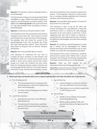 Reading
5.	 Read each idea and decide which one is stated explicitly (S) in the text and which one is (I) inferred.
a.	 The critical age period:
 1.		 The critical age period occurs between birth
and teenage years making it the ideal time to
learn a second language.
 2.		 It is better to learn a language when children
are very young.
b.	 L2 and brain processes:
 1.		 Early learners store the L2 more efficiently
than late learners.
 2.		 The early learner’s brain stores a significant
amount of information about the L1 and L2 in
the same areas.
c.	 Age and learning:
 1.		 Learners between 3 and 6 years old don’t
face many difficulties with pronunciation.
 2.		 Older learners are more likely to speak their
L2 with a foreign accent.
d.	 Girls and boys:
 1.		 Gender is not an indicator of successful
second language learning.
 2.		 Before puberty, girls learn with more
precision than boys at the beginning of the
process.
Reading Strategy
Connect the language clues in the text with your prior knowledge to
construct understandings beyond what is explicitly stated in the text.
Reporter: Prof. Sanchez, is there an ideal age to learn a
second language?
Prof.Sanchez:AccordingtosomelinguistslikePenfield
and Roberts in 1959, children have ideal conditions to
acquire a second language (L2) before puberty. They
called it the critical age period. They assert that there
is a vital stage between birth and puberty to learn a
second language.
Reporter: In what sense is this period ideal or vital?
Prof. Sanchez: It has been proved that early learners
–between 3 and 6 years old– find it easier to control
over the grammar, accent and rhythm of the language.
For example, they will imitate the sounds of the
second language much more accurately than those
who start learning after puberty. These discoveries
were shown by linguists such as Johnson, Newport
and Krashen.
Reporter: How is this possible?Why is it easier?
Prof. Sanchez: To understand this you have to
compare the brain processes of early learners and
late learners. When an L2 is learned during the critical
period, it shares some regions used by the mother
tongue (L1). Under this condition the brain works
faster by recognizing linguistic patterns between the
two languages and storing them. Functional magnetic
resonances (scans showing electromagnetic energy)
have shown that Broca’s area is heavily involved in this
process. If the language is learned at a later period,
the L1 is already strongly established and it therefore
interferes with the learning of the L2.
Reporter: Amazing! What about gender. Is it easier for
boys to learn an L2 than girls?
Prof. Sanchez: In fact, it may be the other way
around. According to Dr. Liaño Martinez, a researcher
and lecturer, there is a tendency for early language
acquisition to be more precise in girls than in boys,
suggesting that girls will be better at acquiring a
second learning in the beginning than boys. However,
the differences will disappear once their brains develop
completely.
Reporter: So, studying a second language at an early
age in schools can be advantageous for children
because their brains have the flexibility to do so. Also,
children can imitate the new language sounds better.
Prof. Sanchez: That’s correct. Furthermore , academic
achievement increases when children learn a second
language in their first years of schooling. However, they
may forget it easily if they do not use the language.
Reporter: Thank you Prof. Sanchez for your
observations about second language learning.
Adapted from: Language Development, Critical period.The Newport.
Report of the Rochester University, NewYork, USA.
53
VP5_WB_UNIT_6.indd 53 3/23/16 10:58 AM
 