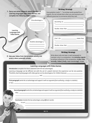 Writing
One advantage is:
____________________
____________________
____________________
________________
According to __________________________,
“___________________________________
__________________________________”
Studies show that ______________________
____________________________________.Learning
Languages with
Video Games
2.	 Use your ideas from the previous activity and
write a short scientific article.
Another advantage is:
____________________
____________________
____________________
_______________
Prof. / Dr. ____________________ states that
“___________________________________
__________________________________”
Studies show that ______________________
____________________________________
Writing Strategy
Use quotation marks “…” to enclose words quoted from
experts. Do not include them when you use synonyms and
different grammar to summarize what they said.
1.	 Carry out some research about the topic of
Learning languages with Video Games, and
complete the following outline below.
Writing Strategy
Write about only one topic in each paragraph to
maintain unity in a composition. Use transition signals
to achieve coherence in the composition: In fact, also,
secondly, indeed, finally, most convincingly, in sum.
Learning Languages withVideo Games
Introduction (complete the thesis statement with the two advantages)
Learning a language can be difficult, but with the aid of a playful element the experience can be very positive.
Therefore, learning languages with video games can be advantageous for children because _____________________
________________________________________ and _____________________________________________________
_________________________________________________________________________________________________
First paragraph (write the 1st advantage and support it with an argument from authority, a study or a statistic)
In fact, ___________________________________________________________________________________________
_________________________________________________________________________________________________
_______________________________________________________________________________________________
Secondparagraph(writethe2ndadvantageandsupportitwithanargumentfromauthority,astudyorastatistic)
Also, ____________________________________________________________________________________
_________________________________________________________________________________________
________________________________________________________________________________________
Conclusion (restate the two advantages using different words)
In sum ____________________________________________________________________________
___________________________________________________________________________
__________________________________________________________________________
54
VP5_WB_UNIT_6.indd 54 3/23/16 10:58 AM
 