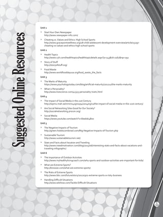 SuggestedOnlineResources Unit 1
*	 StartYour Own Newspaper
http://www.newspaper-info.com/
*	 Cheating vs.Values and Ethics: High School Sports
http://www.gracepointwellness.org/28-child-adolescent-development-overview/article/15297-
cheating-vs-values-and-ethics-high-school-sports
Unit 2
*	 HealthTopics
http://www.cyh.com/healthtopics/healthtopicdetails.aspx?p=243id=2162np=292
*	 Story of Stuff
http://storyofstuff.org/
*	 FoodWaste
http://www.worldfooddayusa.org/food_waste_the_facts
Unit 3
*	 The Marks of Maturity
https://www.psychologytoday.com/blog/artificial-maturity/201211/the-marks-maturity
*	 What is Personality?
http://www.livescience.com/41313-personality-traits.html
Unit 4
*	 The Impact of Social Media in the 21st Century
http://wpmu.mah.se/nmict141group4/2014/03/11/the-impact-of-social-media-in-the-21st-century/
*	 Are Social Networking Sites Good for Our Society?
http://socialnetworking.procon.org/
*	 Social Media
https://www.youtube.com/watch?v=Iibedok4Bvo
Unit 5
*	 The Negative Impacts ofTourism
http://green.hotelscombined.com/Rtg-Negative-Impacts-of-Tourism.php
*	 SustainableTourism
http://www.sustainabletourism.net/
*	 Stats and Facts aboutVacation andTraveling
http://www.ineedmotivation.com/blog/2015/06/interesting-stats-and-facts-about-vacations-and-
traveling-infographic/
Unit 6
*	 The Importance of Outdoor Activities
http://www.myhealthylivingcoach.com/why-sports-and-outdoor-activities-are-important-for-kids/
*	 What are Extreme Sports?
http://kinooze.com/what-are-extreme-sports/
*	 The Risks of Extreme Sports
http://www.bbc.com/future/story/20120302-extreme-sports-a-risky-business
*	 Handling Difficult Situations
http://www.wikihow.com/Tackle-Difficult-Situations
169
S
VP2 BGU_WB_Dictionary-2016.indd 169 01/04/2016 11:03:54 a.m.
 