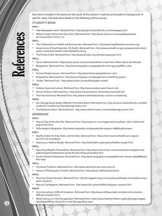 References
Most texts included in this book are the result of the authors’ creativity and academic background. In
specific cases, the texts were based on the following online sources:
STUDENT’S BOOK
Unit 1
*	 How Newspapers work. Retrieved from: http://people.howstuffworks.com/newspaper5.htm
*	 Williams SistersWrite their Own Story. Retrieved from: http://www.nytimes.com/2009/08/31/sports/
tennis/31williams.html?_r=0
Unit 2
*	 The Collaborative on Health and Environment. Retrieved from: http://www.healthandenvironment.org/
*	 Government of South Australia. SA Health. Retrieved from: http://www.sahealth.sa.gov.au/wps/wcm/connect/
public+content/sa+health+internet/healthy+living
*	 The Phrase Finder. Retrieved from: http://www.phrases.org.uk/meanings/40250.html
Unit 3
*	 Quora. Retrieved from: https://www.quora.com/unanswered/How-smart-Paris-Hilton-about-her-lifestyle.
*	 Biographies. Retrieved from: http://www.biography.com/people/will-smith-9542165#film-roles
Unit 4
*	 Famous People Lessons. Retrieved from: http://www.famouspeoplelessons.com/
*	 Biographies. Retrieved from: http://www.biography.com/people/mark-zuckerberg-507402
*	 Forbes. Retrieved from: http://www.forbes.com/profile/angela-merkel/
Unit 5
*	 Outdoor Sport and Leisure. Retrieved from: http://www.outdoor-sport-leisure.net/
*	 Active Outdoors. Retrieved from: http://www.activeoutdoors.info/outdoor-activities-list/
*	 The Free Dictionary. Retrieved from: http://idioms.thefreedictionary.com/on+a+shoestring
Unit 6
*	 AreTeenage Brains Really Different From Adult Brains? Retrieved from: http://science.howstuffworks.com/life/
inside-the-mind/human-brain/teenage-brain1.htm
*	 The Adolescent Brain. Retrieved from: http://www.edinformatics.com/news/teenage_brains.htm
WORKBOOK
Unit 1
*	 How to Stay at Number One. Retrieved from: http://www.inc.com/magazine/201107/how-i-did-it-niklas-hed-
angry-birds.html
*	 SofiaVergara’s Biography. http://www.biography.com/people/sofia-vergara-20880633#synopsis
Unit 2
*	 Healthy Habits for Kids,Teens, and Families. Retrieved from: https://intermountainhealthcare.org/ext/
Dcmnt?ncid=520289779
*	 Staying at a HealthyWeight. Retrieved from: http://kidshealth.org/en/teens/healthy-weight.html
Unit 3
*	 Describing People’s Personalities. Retrieved from: http://www.esolcourses.com/content/exercises/grammar/
adjectives/personality/more-words-for-describing-personality.html
*	 Kristen Stewart’s Biography. Retrieved from: http://www.biography.com/people/kristen-stewart-487988#early-
film-roles
Unit 4
*	 ChristmasTraditions. Retrieved from: http://www.whychristmas.com/customs/
*	 History of PhotographyTimeline. Retrieved from: http://photo.net/history/timeline
Unit 5
*	 Planning a GreenVacation. Retrieved from: http://livinggreenmag.com/2013/04/01/lifestyle-choices/planning-a-
green-vacation/
*	 Natural Life Magazine. Retrieved from: http://www.life.ca/naturallife/0706/green-vacation.htm
Unit 6
*	 Communicating in Difficult Situations. Retrieved from: http://www.skillsyouneed.com/ips/communication-
difficult-situations.html
*	 What’s Going on in theTeenage Brain? Retrieved from: https://www.healthychildren.org/English/ages-stages/
teen/Pages/Whats-Going-On-in-the-Teenage-Brain.aspx
176
S
VP2 BGU_WB_Dictionary-2016.indd 176 01/04/2016 11:03:55 a.m.
 