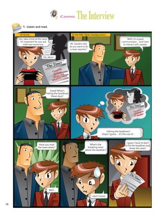 Comic
TheInterview
1.	 Listen and read.
At home... At the ABC News headquarters...
Jim, take a look at this news.
It’s important for your job
interview tomorrow.
OK, Mom!
Mr. Sanders why
do you want to be
a news reporter?
Well, I’m a good
communicator… and I love
to interact with people.
Good!What’s
hitting the headlines
these days?
Hitting the headlines?
Oops! I guess… it’s the use of...
Have you read
the news lately?
Well…
I don’t know.
What’s the
breaking news
about the weather?
I guess I have to learn
to hit the headlines and
break the news!
Time for
Action:
When the
Weather Hits
18
U1_VP5 21 x 28.indd 18 3/30/16 8:36 AM
 