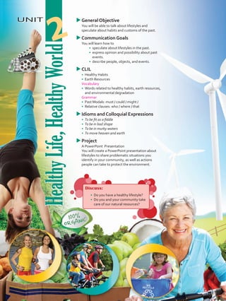 HealthyLife,HealthyWorld
UNIT
HealthyLife,HealthyWorld
2
uuGeneral Objective
	 You will be able to talk about lifestyles and
speculate about habits and customs of the past.
uuCommunication Goals
	 You will learn how to
•	 	speculate about lifestyles in the past.
•	 	express opinion and possibility about past
events.
•	 	describe people, objects, and events.
uuCLIL
•	 	Healthy Habits
•	 Earth Resources
	 Vocabulary
•	 	Words related to healthy habits, earth resources,
and environmental degradation
	Grammar
•	 	Past Modals: must / could / might /
•	 	Relative clauses: who / where / that
uuIdioms and Colloquial Expressions
•	 To be fit as a fiddle
•	 To be in bad shape
•	 To be in murky waters
•	 To move heaven and earth
uuProject
	 A PowerPoint Presentation
	 You will create a PowerPoint presentation about
lifestyles to share problematic situations you
identify in your community, as well as actions
people can take to protect the environment.
Discuss:
•	 	Do you have a healthy lifestyle?
•	 Do you and your community take
care of our natural resources?
VP5 U2.indd 21 19/05/2016 02:50:42 p.m.
 