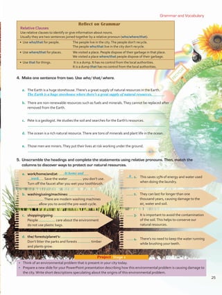 Grammar and Vocabulary
•	 Think of an environmental problem that is present in your city today.
•	 Prepare a new slide for your PowerPoint presentation describing how this environmental problem is causing damage to
the city.Write short descriptions speculating about the origins of this environmental problem.
Project  Stage 2
4.	 Make one sentence from two. Use who/that/where.
a.	 The Earth is a huge storehouse.There’s a great supply of natural resources in the Earth.
	
b.	 There are non-renewable resources such as fuels and minerals.They cannot be replaced after
removed from the Earth.
c.	 Pete is a geologist. He studies the soil and searches for the Earth’s resources.
	
d.	 The ocean is a rich natural resource.There are tons of minerals and plant life in the ocean.
e.	 Those men are miners.They put their lives at risk working under the ground.
1.	 This saves 15% of energy and water used
when doing the laundry.
a.	 work/home/and/at:
	 . Save the water you don’t use.
Turn off the faucet after you wet your toothbrush.
b.	 washing/using/machines:
.There are modern washing machines
allow you to avoid the pre-wash cycle.
2.	 They can last for longer than one
thousand years, causing damage to the
air, water and soil.
3.	 It is important to avoid the contamination
of the soil.This helps to conserve our
natural resources.
c.	 shopping/going: .
People care about the environment
do not use plastic bags.
4.	 There’s no need to keep the water running
while brushing your teeth.
d.	 the/ forests/planet’s: .
Don’t litter the parks and forests timber
and plants grow.
5.	 Unscramble the headings and complete the statements using relative pronouns. Then, match the
columns to discover ways to protect our natural resources.
Reflect on Grammar
Relative Clauses
Use relative clauses to identify or give information about nouns.
Usually they are two sentences joined together by a relative pronoun (who/where/that).
• Use who/that for people. The people live in the city.The people don’t recycle.
The people who/that live in the city don’t recycle.
• Use where/that for places. We visited a place. People dispose of their garbage in that place.
We visited a place where/that people dispose of their garbage.
• Use that for things. It is a dump. It has no control from the local authorities.
It is a dump that has no control from the local authorities.
The Earth is a huge storehouse where there’s a great supply of natural resources.
b
At home and
work
25
VP5 U2.indd 25 23/03/2016 08:20:25 a.m.
 