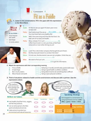 Lesson  4
Speaking Strategy
Get engaged in a conversation by
using expressions such as: Look! /
Well, / I guess / I know! / I think.
Gap Activity
Student A goes to page 87.
Student B goes to page 89.
1.	 Listen to the conversations. Fill in the gaps with the expressions
in the Word Bank.
2.	 Match the expressions with their corresponding meaning.
a.	 Fit as a fiddle				 1. behaving in morally and ethically questionable ways
b.	 In bad shape				 2. being in good health or athletic condition
c.	 Be in murky waters			 3. being determined to do something that is difficult
d.	 Move heaven and earth			 4. being in poor physical condition
FitasaFiddle
Reflect on Values
Always Sometimes Never
¾¾ I eat healthy food like fruits, veggies,
and fat-free products.
¾¾ I am an active person who likes
sports and physical exercise.
¾¾ I take actions to protect our
environment and natural resources.
Well, I think your
community have to stay
together and move heaven
and earth to solve this
problem!
My neighbors
and I are worried
about garbage and
contamination
in our parks and
rivers.
a.	
Susie: 	 Hi! Nice to see you again! It’s been years since
we last met!
Patty: 	 Hey! Look at you!You are as (a).
You must have had a very healthy life!
Susie: 	 Well, I love exercising and I love fat-free food. I do
take care of my body and health.
Patty: 	 Wow, instead, I’m in such (b).
I often have to eat in a rush, you know, at fast food
restaurants or even when driving my car!
b.	
Oscar: 	 Look!This is the timber company that bought the pine forest.
Mike: 	 Do they have permission to cut down the trees?
Oscar: 	 I’m not sure, the documents I saw are not complete. I think they are
(c).
Mike: 	 We need to find out! Let’s
(d) to get the information.
3. 	Think of situations related to health and the environment and discuss with a partner. Use the
expressions above.
Word
Bank
•	 fit as a fiddle
•	 move heaven
and earth
•	 bad shape
•	 in murky waters
fit as a fiddle
28
VP5 U2.indd 28 19/04/2016 10:24:43 a.m.
 
