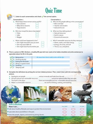 Quiz Time
1.	 Listen to each conversation and check the correct option.
Self-Evaluation
Now I can... VeryWell OK A Little
¾¾ talk about healthy lifestyles and ways to protect the environment.
¾¾ speculate about possibilities in the past.
¾¾ describe people, objects, and events by joining clauses.
2. 	This is a picture of Mr. Graham, a healthy 85 year-old man. Look at his habits checklist and write sentences to
speculate about his life in the past.
a. Being active He must have been really active all his life.
b.	 Drinking alcohol
c.	 Eating low-fat foods
d.	 Being in a good mood
e.	 Smoking
f.	 Sleeping well
Conversation 1
a.	 What keeps these women active and fit?
• Gym sessions 	 	
• Belly dance sessions 	
• Yoga sessions		
b.	 Who has missed the dance class lately?
• Patty 	 		
• Sally 	 		
• Maggie			
c.	 What could have happened to her?
• She might have been busy at work.	
• She may have fallen ill. 	 	
• She might have found another job.	
Conversation 2
a.	 Who are the people talking in this conversation?
• Mom and dad			
• Teacher and student 	 	
• Dad and his son			
b.	 What are they talking about?
• Natural resources 	 		
• Earth’s nature 	 		
• Economical resources		
c.	 Which renewable resources do they mention?
• Plants, water, and solar energy	
• Energy, the wind, and soil 		
• The air, sun, and plants		
3.	 Complete the definitions by writing the correct relative pronoun. Then, match them with the corresponding
picture.
a.	 Geologists are people extract minerals and fuels from the soil.
b.	 Oil and coal are non-renewable resources cannot be replaced after they are used.
c.	 The Earth is the place there are renewable and non- renewable natural resources.
d.	 Water is a renewable resource we use for drinking, cooking, and washing.
31
VP5 U2.indd 31 23/03/2016 08:20:33 a.m.
 