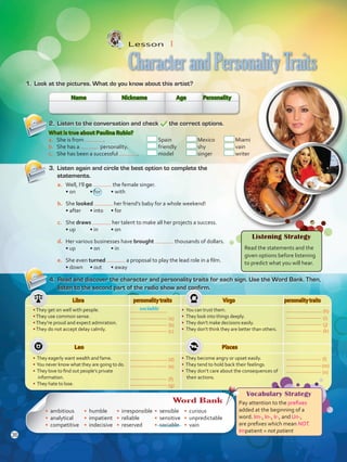 Libra personality traits Virgo personality traits
•They get on well with people.
•They use common sense.
•They’re proud and expect admiration.
•They do not accept delay calmly.
• You can trust them.
• They look into things deeply.
• They don’t make decisions easily.
• They don’t think they are better than others.
Leo Pisces
• They eagerly want wealth and fame.
• You never know what they are going to do.
• They love to find out people’s private
information.
• They hate to lose.
• They become angry or upset easily.
• They tend to hold back their feelings.
• They don’t care about the consequences of
their actions.
Lesson  1
CharacterandPersonalityTraits
1.	 Look at the pictures. What do you know about this artist?
2.	 Listen to the conversation and check the correct options.
4.	 Read and discover the character and personality traits for each sign. Use the Word Bank. Then,
listen to the second part of the radio show and confirm.
sociable
Name Nickname Age Personality
What is true about Paulina Rubio?
a.	 She is from .	 Spain	 Mexico 	 Miami
b.	 She has a personality.	 friendly	 shy	 vain
c.	 She has been a successful .	 model	 singer	 writer
3.	 Listen again and circle the best option to complete the
statements.
a.	 Well, I’ll go the female singer.
• on	 • for	 • with
b.	 She looked her friend’s baby for a whole weekend!
• after	 • into	 • for
c.	 She draws her talent to make all her projects a success.
• up	 • in	 • on
d.	 Her various businesses have brought thousands of dollars.
• up	 • on	 • in
e.	 She even turned a proposal to play the lead role in a film.
• down	 • out	 • away
Listening Strategy
Read the statements and the
given options before listening
to predict what you will hear.
Vocabulary Strategy
Pay attention to the prefixes
added at the beginning of a
word. Im-, In-, Ir-, and Un-,
are prefixes which mean NOT.
Impatient = not patient
Word Bank
• ambitious
• analytical
• competitive
• humble
• impatient
• indecisive
•	 irresponsible
•	 reliable
•	 reserved
•	 sensible
•	 sensitive
•	 sociable
•	 curious
•	 unpredictable
•	 vain
(a)
(b)
(c)
(d)
(e)
(g)
(f)
(h)
(i)
(j)
(k)
(l)
(m)
(n)
36
VP5 U3.indd 36 19/04/2016 12:26:15 p.m.
 