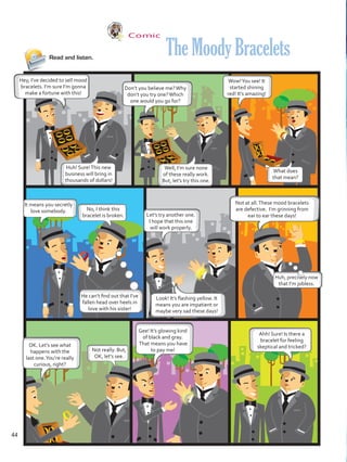 Comic
Read and listen.
Hey, I’ve decided to sell mood
bracelets. I’m sure I’m gonna
make a fortune with this!
Don’t you believe me?Why
don’t you try one?Which
one would you go for?
Not at all.These mood bracelets
are defective. I’m grinning from
ear to ear these days!
Gee! It’s glowing kind
of black and gray.
That means you have
to pay me!
OK. Let’s see what
happens with the
last one.You’re really
curious, right?
TheMoodyBracelets
Huh! Sure!This new
business will bring in
thousands of dollars!
Well, I’m sure none
of these really work.
But, let’s try this one.
It means you secretly
love somebody.
Let’s try another one.
I hope that this one
will work properly.
Wow!You see! It
started shining
red! It’s amazing!
No, I think this
bracelet is broken.
He can’t find out that I’ve
fallen head over heels in
love with his sister!
Huh, precisely now
that I’m jobless.
Look! It’s flashing yellow. It
means you are impatient or
maybe very sad these days!
What does
that mean?
Not really. But,
OK, let’s see.
Ahh! Sure! Is there a
bracelet for feeling
skeptical and tricked?
44
VP5 U3.indd 44 23/03/2016 08:31:35 a.m.
 