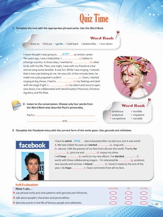 Quiz Time
1.	 Complete the text with the appropriate phrasal verbs. Use the Word Bank.
2.	 Listen to the conversation. Choose only four words from
the Word Bank that describe Paul’s personality.
Self-Evaluation
Now I can... VeryWell OK A Little
¾¾ use phrasal verbs and verb patterns with gerunds and infinitives.
¾¾ talk about people’s characters and personalities.
¾¾ describe events in the life of famous people and celebrities.
go for
I have to admit (be) exhausted after my last tour, but it was worth
it.We had a blast! As soon as I started (a. sing) and
(b. dance), I felt the passion of my fans from all over the world.Thanks for
(c. join) me and (d. enjoy) my show. 	
I will keep (e. work) on my new album. I’ve decided (f.
work) with three collaborating singers. I’m interested in (g. produce)
new sounds and remixes. I intend (h. have) it ready by the end of the
year. I do hope (i. hear) comments from all my fans.
being
I never thought I was going to an artistic career.
Ten years ago, I was a babysitter; I (a) babies in
a foreign country. In those days, I wanted to (b) what
to do with my life.Then, one night, I was with my friends at a bar
and we sang some karaoke. It was fun.While I was singing, I noticed
that a man was looking at me. He was a DJ. A few minutes later, he
made me a job proposal I couldn’t (c). Soon, I started
singing at big shows; I had to (d) my feelings and deal
with the stage fright. I (e) my talent and voice to open
new doors; I’ve collaborated with David Guetta (Titanium), Christina
Aguilera, and Flo Rida.
Paul is...	 ,
and, .
3.	 Complete the Facebook entry with the correct form of the verbs given. Use gerunds and infinitives.
Word Bank
• drew on • find out    • go for • hold back • looked after • turn down
Word Bank
•	 ambitious
•	 analytical
•	 competitive
•	 humble
•	 impatient
•	 sociable
Sia
45
VP5 U3.indd 45 23/03/2016 08:31:36 a.m.
 