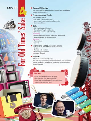 UNIT
4
uuGeneral Objective
	 You will be able to talk about old traditions and remarkable
people’s achievements.
uuCommunication Goals
	 You will learn how to
•	 talk about changes over time.
•	 share experiences and accomplishments.
•	 discuss traditions.
uuCLIL
•	 OldTraditions and Customs
•	 Remarkable People and Events
•	 OldTimes and the ModernWorld
	 Vocabulary
•	 Words related to customs, traditions, remarkable
experiences and accomplishments
	Grammar
•	 PassiveVoice
•	 Used to
uuIdioms and Colloquial Expressions
•	 In style
•	 To break with tradition
•	 A crowning achievement
•	 To break the habit
uuProject:
	 A Memory andTradition Survey
	 You will carry out a survey about memories of past traditions,
finding out what is done today, and asking what used to be
done in the past.
ForOldTimes’Sake
Discuss:
•	 Who are the people in the pictures?
•	 Do you think they are remarkable?
•	 How have technology and communication
means changed over time?
VP5 U4.indd 47 19/05/2016 02:54:56 p.m.
 