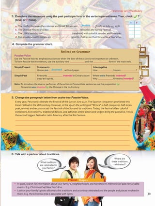 Grammar and Vocabulary
•	 In pairs, search for information about your family’s, neighborhood’s and hometown’s memories of past remarkable
events. E.g. Christmas Eve/ NewYear’s Eve.
•	 Look at your family’s photo albums to list traditions and activities celebrated and the people and places involved in
them. E.g.The Christmas tree is decorated with lights.
Project  Stage 1
Reflect on Grammar
PassiveVoice
Use the PassiveVoice to emphasize actions or when the doer of the action is not important or unknown.
To form PassiveVoice sentences, use the auxiliary verb and the form of the main verb.
Simple Present Statements
Houses are with red paper.
Interrogative
How houses ?
Simple Past Fireworks invented in China to scare
away evil spirits.
Where were fireworks invented?
Why fireworks invented?
Note:To introduce the doer or performer of the action in PassiveVoice sentences use the preposition by:
Fireworks were invented by the Chinese in the 7th Century.
Where are
these traditions
celebrated?
What traditions
are celebrated in
your family?
3. 	Complete the sentences using the past participle form of the verbs in parentheses. Then, check T
(true) or F (false).
T F
5.	 Change the paragraph below from active into Passive Voice.
Every year, Peruvians celebrate the Festival of the Sun on June 24th.The Spanish conquerors prohibited this
Incan Festival in the 16th century. However, in the 1940’s the writings of “El Inca”, a half-conqueror, half-Incan
poet, revived and reconstructed the Festival of the Sun and its traditions.Today, the festival offers colorful
exhibitions, live concerts, traditional dances, and activities where actors and singers bring the past alive.This is
the second biggest festival in Latin America, after the Rio Carnival.
a.	The conflict between the colonies and Great Britain was (finish) on July 4th, 1778.
b.	The Chinese NewYear is also (know) as the Spring Festival.
c.	 The USA’s birthday isn’t (celebrate) with colorful parades and fireworks.
d.	Red envelopes with money are (give) to children on the Chinese NewYear’s Eve.
6.	 Talk with a partner about traditions.
4.	 Complete the grammar chart.
finished
decorated
49
VP5 U4.indd 49 23/03/2016 08:42:43 a.m.
 