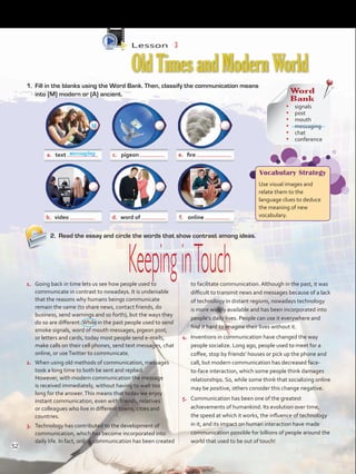 Lesson  3
OldTimesandModernWorld
2.	 Read the essay and circle the words that show contrast among ideas.
1.	 Going back in time lets us see how people used to
communicate in contrast to nowadays. It is undeniable
that the reasons why humans beings communicate
remain the same (to share news, contact friends, do
business, send warnings and so forth), but the ways they
do so are different.While in the past people used to send
smoke signals, word of mouth messages, pigeon post,
or letters and cards, today most people send e-mails,
make calls on their cell phones, send text messages, chat
online, or useTwitter to communicate.
2.	 When using old methods of communication, messages
took a long time to both be sent and replied.
However, with modern communication the message
is received immediately, without having to wait too
long for the answer.This means that today we enjoy
instant communication, even with friends, relatives
or colleagues who live in different towns, cities and
countries.
3.	 Technology has contributed to the development of
communication, which has become incorporated into
daily life. In fact, online communication has been created
to facilitate communication. Although in the past, it was
difficult to transmit news and messages because of a lack
of technology in distant regions, nowadays technology
is more widely available and has been incorporated into
people’s daily lives. People can use it everywhere and
find it hard to imagine their lives without it.
4.	 Inventions in communication have changed the way
people socialize. Long ago, people used to meet for a
coffee, stop by friends’ houses or pick up the phone and
call, but modern communication has decreased face-
to-face interaction, which some people think damages
relationships. So, while some think that socializing online
may be positive, others consider this change negative.
5.	 Communication has been one of the greatest
achievements of humankind. Its evolution over time,
the speed at which it works, the influence of technology
in it, and its impact on human interaction have made
communication possible for billions of people around the
world that used to be out of touch!
a.	 text c.	 pigeon e.	 fire
b.	 video d.	 word of f.	 online
KeepinginTouch
1.	 Fill in the blanks using the Word Bank. Then, classify the communication means
into (M) modern or (A) ancient. Word
Bank
•	 signals
•	 post
•	 mouth
•	 messaging
•	 chat
•	 conference
Vocabulary Strategy
Use visual images and
relate them to the
language clues to deduce
the meaning of new
vocabulary.
messaging
M
52
VP5 U4.indd 52 23/03/2016 08:42:46 a.m.
 