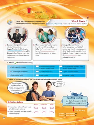 Lesson  4
Speaking Strategy
	 Use that’s for sure or no doubt
about it to express agreement.
1.	 Listen and complete the conversations
with the expressions in the Word Bank.
Breakingwith…
Organizing the
fundraising party at
school was my crowning
achievement!We raised
a lot of money for
charity.
Reflect on Values
Always Sometimes Never
¾¾ I respect and value different ways
of celebrating traditions.
¾¾ I value traditional and new ways of
communication.
2.	Check the correct meaning.
No doubt
about it.
a.	 Secretary: Congratulations on
winning the elections.
	Mayor: Thanks. It’s definitely the
in my life.
	Secretary: Sure! It’s not every day
that your community elects you as
their mayor.
b.	 Mom: I guess your brother won’t
be with us on Christmas Day.
	Sally: Don’t worry mom, I’m sure
he won’t ,
even if he only comes for a short
while.
c.	Principal: Darren, when are you
going to stop your bad habit of
texting your friends while you are in
class?You know it is prohibited here.
	 Student: I’m sorry ma’am. I promise
I’ll soon.
	 Principal: I hope so!
3.	 Think of situations in which you can make use of the expressions above.
a. To break with tradition
	 to do something similar
to what is usually done
	 to do something different from
what is usually done
b. A crowning achievement 	 a good performance 	 a great accomplishment
c. To break the habit 	 to end a habit 	 to change a habit
Gap Activity
Student A goes to page 88.
Student B goes to page 91.
• crowning achievement • break with tradition • break the habit
Word Bank
crowning achievement
54
VP5 U4.indd 54 23/03/2016 08:42:47 a.m.
 
