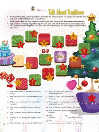Game
•	 Ask each other about a family tradition. Describe the activities done, the people involved, the food
prepared, and the clothes worn to celebrate.
•	 Work in pairs. Roll the dice, move your marker and take turns to ask and answer the questions.
•	 If you answer correctly, stay in that square until your next roll. If your answer is incorrect, move
back one square and stay there until your next roll. The winner is the first player to reach the box
“you win”.
1.	 What special traditions are celebrated in your
family?
2.	 What activities are done to celebrate NewYear’s
Eve?
3.	 Who is involved in the activities done on New
Year’s Eve?
4.	 What food is prepared to celebrate NewYear’s
Eve?
5.	 What clothes are worn to celebrate NewYear’s
Eve?
6.	 How long do you spend celebrating NewYear’s
Eve?
7.	 What activities are done to celebrate Christmas?
8.	 What cultural activities are done to
celebrate Christmas?
9.	 Where do people gather to celebrate
Christmas?
10.	What type of house decoration is used to
celebrate Christmas?
11.	What clothes are worn to celebrate Christmas?
12.	What activities are done to celebrate your
birthday?
13.	What are to
celebrate ? (ask a free question)
14.	What
? (ask a free question)
TalkAboutTraditions
56
VP5 U4.indd 56 23/03/2016 08:42:49 a.m.
 