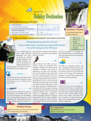 It is a well-known fact
that in 1986, UNESCO
designated this natu-
ral wonder as a World
Heritage landmark. Just
imagine a fantastic net-
work of 275 diverse wa-
terfalls extending over a
three-kilometer area. They are so beau-
tiful that the risk is wanting to stay.
	
The falls are located on the Iguazu River
and an area shared by Argentina, Brazil
and Paraguay, so it is a three-country
border zone.
	       (a)
Iguazu has such organized transporta-
tion that you can arrange travel in the
city of Foz do Iguacu on the Brazilian
side, or the town Puerto Iguazu, on the
Argentine side. Since both sides have
nearby airports, buses from all main ci-
ties, rental car companies and hotels in
the park, you can choose to go by plane,
bus, car or on foot.
	 (b)
Iguazu National Park offers many ac-
tivities to make your adventure unfor-
gettable. Experience the well-preserved
waterfalls in different ways; going on
sightseeing excursions from the Brazi-
lian and the Argentine sides of the falls
up to the impressive Devil’s Throat; ta-
king a 10-minute helicopter ride above
theIguazu National Park and the Falls is a
great option for you to visit this stunning
landmark; going boating under the falls
and taking exciting sailing tours facing
the rapids; going on a rappelling adven-
ture down the cliff face; going canoeing
and kayaking; taking rafting courses and
enjoying camping sites -a convenient
choice for backpackers traveling on
shoestring budgets. Besides, the Iguazu
National Park has the largest biological
diversity of Argentina. It has such ama-
zing biological diversity that you feel like
you are in a paradise. For example, stu-
dies show that there are 2,000 plant spe-
cies, 450 types of birds and more than 80
mammal species.
	 (c)
The falls are wonderful anytime with
their subtropical climate and rains all
year long. There are such exciting wa-
ter sports to practice in any season that
tourists never forget this experience.
However, in winter there is less rain so
the falls may be less powerful.
	 (d)
Fresh fruit is one of the key delights for
thirsty travelers besides a variety of typi-
cal dishes such as Feijoada (black beans
and pork stew), Moqueca (seafood stew)
and Churrasco (mixed grilled meats),
among many others. The food at the
open market is so good and cheap
that tourists often decide to have
all their meals there.
Lesson  3
HolidayDestination
Reading Strategy
Relate the content and conventions of the text to
the corresponding sub-headings.
a.	 A financial plan b d g t
b.	 A company that rents cars r n t l c r g ncy
c.	 The area of America that goes from
Mexico to Argentina
L t n m r c
d.	 Days taken to travel or rest h lid s
e.	 The place where someone is going d s t n t on
1.	 Use the clues given to guess the words.
2.	 Read and choose a suitable sub-heading for each section. Use the box.
Key Expressions
Get away from: to escape, to go away
Pop in: to visit briefly
u
Vocabulary Strategy
Use language-based clues
to guess meaning.
Feeling like getting away from the city?
You just need to pop in and book your Iguazu FallsVacation.
It is worth visiting any time of the year.
•	 What to do
•	 When to go
•	 Budget
•	 What to eat
•	 How to get there
•	 Reviews
•	 Location
Location
66
VP5 U5.indd 66 23/03/2016 09:37:25 a.m.
 