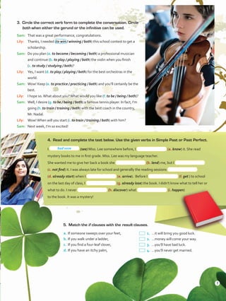 3.	 Circle the correct verb form to complete the conversation. Circle
both when either the gerund or the infinitive can be used.
Sam:	 That was a great performance, congratulations.
Lily:	 Thanks, I needed (to win / winning / both) this school contest to get a
scholarship.
Sam:	 Do you plan (a. to become / becoming / both) a professional musician
and continue (b. to play / playing / both) the violin when you finish
(c. to study / studying / both)?
Lily:	 Yes, I want (d. to play / playing / both) for the best orchestras in the
world.
Sam:	 Wow! Keep (e. to practice / practicing / both) and you’ll certainly be the
best.
Lily:	 I hope so.What about you?What would you like (f. to be / being / both)?
Sam:	 Well, I desire (g. to be / being / both) a famous tennis player. In fact, I’m
going (h. to train / training / both) with the best coach in the country,
Mr. Nadal.
Lily:	 Wow!When will you start (i. to train / training / both) with him?
Sam:	 Next week, I’m so excited!
4.	 Read and complete the text below. Use the given verbs in Simple Past or Past Perfect.
I (see) Miss. Lee somewhere before, I (a. know) it. She read
mystery books to me in first grade. Miss. Lee was my language teacher.
She wanted me to give her back a book she (b. lend) me, but I
(c. not find) it. I was always late for school and generally the reading sessions
(d. already start) when I (e. arrive). Before I (f. get ) to school
on the last day of class, I (g. already lose) the book. I didn’t know what to tell her or
what to do. I never (h. discover) what (i. happen)
to the book. It was a mystery!
5.	 Match the if clauses with the result clauses.
a.	If someone sweeps over your feet,
b.	If you walk under a ladder,
c.	 If you find a four-leaf clover,
d.	If you have an itchy palm,
 1.	…it will bring you good luck.
 2.	…money will come your way.
 3.	…you’ll have bad luck.
 4.	…you’ll never get married.
had seen
7
VP5ReviewUnit.indd 7 23/03/2016 07:55:54 a.m.
 