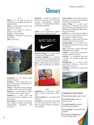 landmark: n. place of interest for
tourists to visit due to its attractive
physical characteristics, historical
importance. The Great Barrier Reef is
an Australian landmark.
M-S
motto: n. short sentence or phrase
that expresses a belief or purpose.
mountain biking: n. to ride on hills/
mountains and rough grounds.
mountain climbing: n. a mountain
sport consisting of climbing elevated
points for sport, pleasure and research.
pack: v. to put things into a suitcase or
bag. I haven’t packed for my vacation
yet.
R-Z
rappelling: n. to descend or move
down a vertical surface like a cliff or
wall.
rental car agency: n. a company that
rents cars.
reservation: n. an arraignment to get
to have something like a room in a
hotel or a seat on a plane in the future.
(syn. booking)
Glossary
A - L
afford: v. to be able to pay for
something. I can´t afford staying at an
expensive hotel.
beach: n. a sandy and sunny area near
the sea. (syn. seaside)
book: v. to arrange for tickets in
advance. (syn. reserve)
budget: n. a financial plan.
canoeing: n. to travel in a canoe. Let’s
go canoeing.
cliff: n. a rock face.
destination: n. the place where
someone is going.
heritage: n. the cultural value of a
place, thing or person. Stonehenge is a
World Heritage site.
hiking:n.anoutdooractivityconsisting
of taking a walk in mountains or fields.
holidays: n. a period taken to travel,
rest or relax. (syn. vacation, break)
kayaking: n. a water sport that
requires a boat and a paddle to move
across water.
kite surfing: n. an extreme water sport
that combines surfing, windsurfing,
wakeboarding, paragliding and
gymnastics.
Colloquial Expressions
To catch some rays: to get a suntan.
To live like a king: to live in a
luxurious way.
To look forward to: to expect
something with pleasure.
To travel light: to travel with little
luggage.
To travel on a shoestring: to
travel on little money.
rock climbing: n. the outdoor sport of
climbing rock faces using specialized
techniques and equipment.
scuba diving: n. a water sport
consisting of swimming and diving
deep underwater with oxygen tanks. It
feels like you’re floating in space when
you go scuba diving.
snorkel: n. a tube swimmers hold in
their mouth to help them breath if
their faces are under the water.
snorkeling: n. a water sport consisting
of swimming and using a snorkel. 	
snowboarding: n. an outdoor sport
consisting of moving over snow using
a snowboard.
stay: v. to remain in a place.We stayed
at Monffit Hotel in London.
surfing: n. a water sport consisting of
riding on a wave on a board.
suitcase: n. a rectangular bag with
a handle for carrying clothes and
toiletries.
tobogganing: n. a winter sport
consisting of sitting on a board and
sliding over snow or ice.
waterfall: n. a stream or river that falls
over a cliff.
Activities on page 97
72
VP5 U5.indd 72 5/23/16 4:33 PM
 