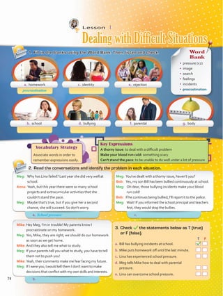 Lesson  1
1.	Fill in the blanks using the Word Bank. Then, listen and check.
2.	Read the conversations and identify the problem in each situation.
Meg:	 You’ve dealt with a thorny issue, haven’t you?
Bob:	 Yes, my son Bill has been bullied continuously at school.
Meg:	 Oh dear, those bullying incidents make your blood
run cold!
Bob:	 If he continues being bullied, I’ll report it to the police.
Meg:	 Wait! If you informed the school principal and teachers
first, they would stop the bullies.
Meg:	 Why has Lina failed? Last year she did very well at
school.
Anna:	Yeah, but this year there were so many school
projects and extracurricular activities that she
couldn’t stand the pace.
Meg:	 Maybe that’s true, but if you give her a second
chance, she will succeed. So don’t worry.
Mike:	Hey Meg, I’m in trouble! My parents know I
procrastinate on my homework.
Meg:	 Yes, Mike, they are right; we should do our homework
as soon as we get home.
Mike:	And they also tell me what to study.
Meg:	 If your parents tell you what to study, you have to tell
them not to push you!
Mike:	Yeah, their comments make me fear facing my future.
Meg:	 If I were you, I would tell them I don’t want to make
decisions that conflict with my own skills and interests.
3.	Check the statements below as T (true)
or F (false).
	 		 T	 F
a.	Bill has bullying incidents at school.  
b.	Mike puts homework off until the last minute.  
c.	 Lina has experienced school pressure.  
d.	Meg tells Mike how to deal with parental
pressure.  
e.	Lina can overcome school pressure.  
a. homework
b. school d. bullying f. parental g. body
c. identity e. rejection
procrastination
Vocabulary Strategy
Associate words in order to
remember expressions easily.
Key Expressions
A thorny issue: to deal with a difficult problem
Make your blood run cold: something scary
Can’t stand the pace: to be unable to do well under a lot of pressure
Word
Bank
•	 pressure (x2)
•	 image
•	 search
•	 feelings
•	 incidents
•	 procrastination
Dealing with Difficult Situations
a.	 c.	
b.	
School pressure
74
VP5 Unidad 6.indd 74 23/03/2016 10:42:35 a.m.
 