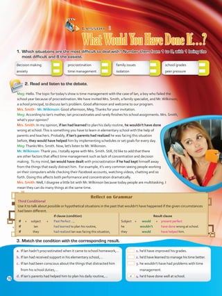 Lesson  2
WhatWouldYouHaveDoneIf…?
1.	Which situations are the most difficult to deal with? Number them from 1 to 8, with 1 being the
most difficult and 8 the easiest.
decision making
anxiety
procrastination	
time management	
family issues	
isolation	
school grades	
peer pressure	
2.	Read and listen to the debate.
Reflect on Grammar
Third Conditional
Use it to talk about possible or hypothetical situations in the past that wouldn’t have happened if the given circumstances
had been different.
If clause (condition)
If	+	subject	 +	 Past Perfect ...,
If		 Ian	 	 had learned to plan his routine,
If		 they	 	 had realized Ian was facing this situation,
Result clause
Subject	+	 would	 +	 present perfect
he		wouldn’t		have done wrong at school.
they		would		have helped him.
3.	Match the condition with the corresponding result.
 1.	he’d have improved his grades.
 2.	he’d have learned to manage his time better.
 3.	he wouldn’t have had problems with time
management.
 4.	he’d have done well at school.
a.	If Ian hadn’t procrastinated when it came to school homework,…
b.	If Ian had received support in his elementary school,…
c.	 If Ian had been conscious about the things that distracted him
from his school duties,…
d.	If Ian’s parents had helped him to plan his daily routine,…
Meg: Hello.The topic for today’s show is time management with the case of Ian, a boy who failed the
school year because of procrastination.We have invited Mrs. Smith, a family specialist, and Mr.Wilkinson,
a school principal, to discuss Ian’s problem. Good afternoon and welcome to our program.
Mrs. Smith - Mr. Wilkinson: Good afternoon, Meg.Thanks for your invitation.
Meg: According to Ian’s mother, Ian procrastinates and rarely finishes his school assignments. Mrs. Smith,
what’s your opinion?
Mrs. Smith: In my opinion, if Ian had learned to plan his daily routine, he wouldn’t have done
wrong at school.This is something you have to learn in elementary school with the help of
parents and teachers. Probably, if Ian’s parents had realized he was facing this situation
before, they would have helped him by implementing schedules or set goals for every day.
Meg:Thanks Mrs. Smith. Now, let’s listen to Mr.Wilkinson.
Mr. Wilkinson: Thank you. I totally agree with Mrs. Smith. Still, I’d like to add that there
are other factors that affect time management such as lack of concentration and decision
making. To my mind, Ian would have dealt with procrastination if he had kept himself away
from the things that easily distract him. For example, it’s very common seeing people working
on their computers while checking their Facebook accounts, watching videos, chatting and so
forth. Doing this affects both performance and concentration dramatically.
Mrs. Smith:Well, I disagree a little bit with Mr.Wilkinson because today people are multitasking. I
mean they can do many things at the same time.
a
76
VP5 Unidad 6.indd 76 23/03/2016 10:42:38 a.m.
 