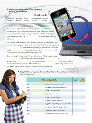 6.	 Read and complete the text. Find the missing
words in the Word Bank.
What would you do if… you
your
partner
you	 	 (a. be) a famous trend-setter?
you	 	 (b. have) an extraordinary talent?
you	 	 (c. be) a prince/princes?
a fairy	 	 (d. grant) you a wish?
there	 	 (e. be) a natural disaster?
you	 	 (f. find) a piece of asteroid?
you	 	 (g. find) a bag with $300,000 in it in a taxi?
you	 	 (h. see) a thief stealing a cell phone?
yo	 	 (i. buy) the latest smartphone?
you	 	 (j. cannot) control your online time?
The world of information and communication  ,
best known as ICTs, is definitely changing our lives. They can be valuable
instruments for education, business, and entertainment.These technological
tools include computers, the (a), smartphones, radio and
television.
For example, people can do many different things with smartphones, which
are like small computers that keep you online. People can take pictures,
(b) and receive instant messages, surf the web, check their
email, (c) apps, and even make (d)
calls. Everybody wishes they had a smartphone at hand.
But, can people really control their online time? Most people today
(e) their computers in the morning and (f)
all night.They (g) their headphones and (h) to the net to enjoy
all sorts of Internet resources. It is difficult for them to ( i ) the computer and take a
nice walk. It may be time to unplug the computer and enjoy the fresh air!
7.	 Complete the survey using the second conditional. Then, write your answers and
interview a partner.
Word Bank
•	download
•	hook up
•	Internet
•	put on
•	send
•	stay up
•	technologies
•	turn on
•	turn off
•	video
technologies
8
VP5ReviewUnit.indd 8 23/03/2016 07:55:55 a.m.
 