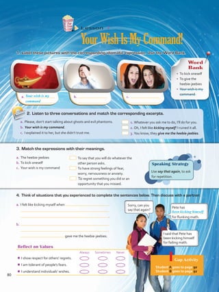 a.	 b.	 c.	
Reflect on Values
Always Sometimes Never
¾¾ I show respect for others’ regrets.
¾¾ I am tolerant of people’s fears.
¾¾ I understand individuals’ wishes.
Lesson  4
YourWishIsMyCommand!
1.	Label these pictures with the corresponding idiomatic expression. Use the Word Bank.
4.	 Think of situations that you experienced to complete the sentences below. Then discuss with a partner.
Speaking Strategy
Use say that again, to ask
for repetition.
a.	I felt like kicking myself when
 .
b.	
gave me the heebie-jeebies.
Pete has
for flunking math.
Sorry, can you
say that again?
I said that Pete has
been kicking himself
for failing math.
been kicking himself
Your wish is my
Word
Bank
•	 To kick oneself
•	 To give the
heebie-jeebies
•	 Your wish is my
command
a.	The heebie-jeebies
b.	To kick oneself
c.	 Your wish is my command
 To say that you will do whatever the
other person asks.
 To have strong feelings of fear,
worry, nervousness or anxiety.
 To regret something you did or an
opportunity that you missed.
3.	Match the expressions with their meanings.
2.	Listen to three conversations and match the corresponding excerpts.
a.	Please, don’t start talking about ghosts and evil phantoms.
b.	Your wish is my command.
c.	 I explained it to her, but she didn’t trust me.
 1.	Whatever you ask me to do, I’ll do for you.
 2.	Oh, I felt like kicking myself! I ruined it all.
 3.	You know, they give me the heebie-jeebies.
command
Gap Activity
Student A goes to page 90.
Student B goes to page 92.
80
VP5 Unidad 6.indd 80 19/04/2016 11:16:24 a.m.
 