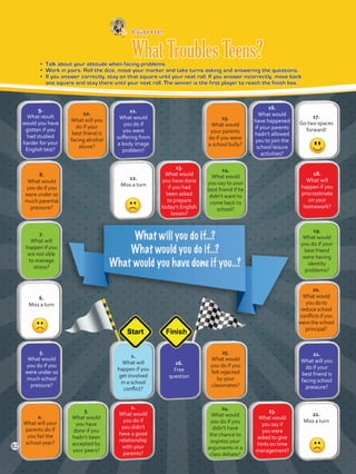 9.
What result
would you have
gotten if you
had studied
harder for your
English test?
Game
WhatTroublesTeens?•	 Talk about your attitude when facing problems.
•	 Work in pairs. Roll the dice, move your marker and take turns asking and answering the questions.
•	 If you answer correctly, stay on that square until your next roll. If you answer incorrectly, move back
one square and stay there until your next roll. The winner is the first player to reach the finish box.
10.
What will you
do if your
best friend is
facing alcohol
abuse?
11.
What would
you do if
you were
suffering from
a body image
problem?
12.
Miss a turn
13.
What would
you have done
if you had
been asked
to prepare
today’s English
lesson?
8.
What would
you do if you
were under so
much parental
pressure?
7.
What will
happen if you
are not able
to manage
stress?
6.
Miss a turn
5.
What would
you do if you
were under so
much school
pressure?
4.
What will your
parents do if
you fail the
school year?
3.
What would
you have
done if you
hadn’t been
accepted by
your peers?
2.
What would
you do if
you didn’t
have a good
relationship
with your
parents?
1.
What will
happen if you
get involved
in a school
conflict?
26.
Free
question
25.
What would
you do if you
felt rejected
by your
classmates?
24.
What would
you do if you
didn’t have
the chance to
express your
arguments in a
class debate?
23.
What would
you say if
you were
asked to give
hints on time
management?
22.
Miss a turn
21.
What will you
do if your
best friend is
facing school
pressure?
20.
What would
you do to
reduce school
conflicts if you
were the school
principal?
19.
What would
you do if your
best friend
were having
identity
problems?
18.
What will
happen if you
procrastinate
on your
homework?
17.
Go two spaces
forward!
16.
What would
have happened
if your parents
hadn’t allowed
you to join the
school leisure
activities?
15.
What would
your parents
do if you were
a school bully?
14.
What would
you say to your
best friend if he
didn’t want to
come back to
school?
82
VP5 Unidad 6.indd 82 23/03/2016 10:42:46 a.m.
 