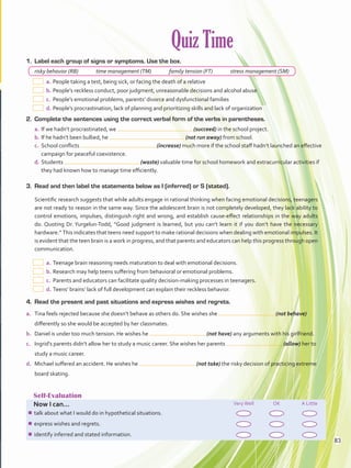 Quiz Time
Self-Evaluation
Now I can... VeryWell OK A Little
¾¾ talk about what I would do in hypothetical situations.
¾¾ express wishes and regrets.
¾¾ identify inferred and stated information.
1.	 Label each group of signs or symptoms. Use the box.
risky behavior (RB)   time management (TM)   family tension (FT)   stress management (SM)
  a.	People taking a test, being sick, or facing the death of a relative
  b.	People’s reckless conduct, poor judgment, unreasonable decisions and alcohol abuse
  c.	 People’s emotional problems, parents’ divorce and dysfunctional families
  d.	People’s procrastination, lack of planning and prioritizing skills and lack of organization
2.	 Complete the sentences using the correct verbal form of the verbs in parentheses.
a.	If we hadn’t procrastinated, we (succeed) in the school project.
b.	If he hadn’t been bullied, he (not run away) from school.
c.	 School conflicts (increase) much more if the school staff hadn’t launched an effective
campaign for peaceful coexistence.
d.	Students (waste) valuable time for school homework and extracurricular activities if
they had known how to manage time efficiently.
3.	 Read and then label the statements below as I (inferred) or S (stated).
Scientific research suggests that while adults engage in rational thinking when facing emotional decisions, teenagers
are not ready to reason in the same way. Since the adolescent brain is not completely developed, they lack ability to
control emotions, impulses, distinguish right and wrong, and establish cause-effect relationships in the way adults
do. Quoting Dr. Yurgelun-Todd, “Good judgment is learned, but you can’t learn it if you don’t have the necessary
hardware.” This indicates that teens need support to make rational decisions when dealing with emotional impulses. It
is evident that the teen brain is a work in progress, and that parents and educators can help this progress through open
communication.
  a.	Teenage brain reasoning needs maturation to deal with emotional decisions.
 b.	Research may help teens suffering from behavioral or emotional problems.
 c.	Parents and educators can facilitate quality decision-making processes in teenagers.
 d.	Teens’ brains’ lack of full development can explain their reckless behavior.
4.	 Read the present and past situations and express wishes and regrets.
a.	 Tina feels rejected because she doesn’t behave as others do. She wishes she (not behave)
differently so she would be accepted by her classmates.
b.	 Daniel is under too much tension. He wishes he (not have) any arguments with his girlfriend.
c.	 Ingrid’s parents didn’t allow her to study a music career. She wishes her parents (allow) her to
study a music career.
d.	 Michael suffered an accident. He wishes he (not take) the risky decision of practicing extreme
board skating.
83
VP5 Unidad 6.indd 83 23/03/2016 10:42:47 a.m.
 