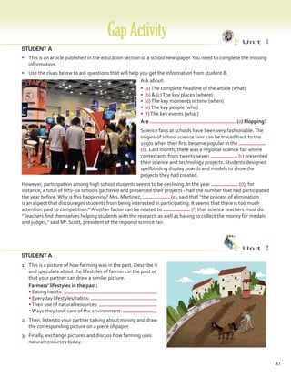 STUDENT A
•	 This is an article published in the education section of a school newspaper.You need to complete the missing
information.
•	 Use the clues below to ask questions that will help you get the information from student B.
Ask about:
•	(a)The complete headline of the article (what)
•	(b)  (c)The key places (where)
•	(d)The key moments in time (when)
•	(e)The key people (who)
•	(f)The key events (what)
STUDENT A
GapActivity Unit  1
Unit  2
Are (a) Flopping?
Science fairs at schools have been very fashionable.The
origins of school science fairs can be traced back to the
1950s when they first became popular in the
(b). Last month, there was a regional science fair where
contestants from twenty seven (c) presented
their science and technology projects. Students designed
spellbinding display boards and models to show the
projects they had created.
However, participation among high school students seems to be declining. In the year (d), for
instance, a total of fifty-six schools gathered and presented their projects - half the number that had participated
the year before.Why is this happening? Mrs. Martinez, (e), said that “the process of elimination
is an aspect that discourages students from being interested in participating. It seems that there is too much
attention paid to competition.” Another factor can be related to (f) that science teachers must do.
“Teachers find themselves helping students with the research as well as having to collect the money for medals
and judges,” said Mr. Scott, president of the regional science fair.
87
1.	 This is a picture of how farming was in the past. Describe it
and speculate about the lifestyles of farmers in the past so
that your partner can draw a similar picture.
	 Farmers’ lifestyles in the past:
• Eating habits:
• Everyday lifestyles/habits:
•Their use of natural resources:
•Ways they took care of the environment:
2.	 Then, listen to your partner talking about mining and draw
the corresponding picture on a piece of paper.
3.	 Finally, exchange pictures and discuss how farming uses
natural resources today.
VP5 Gap U1-U6.indd 87 23/03/2016 07:38:09 a.m.
 