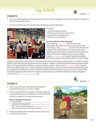 GapActivity Unit  1
89
STUDENT B
•	 This is an article published in the education section of a school newspaper.You need to complete it. Student A
has the missing information.
•	 Use the clues below to ask questions that will help you get the information.
Ask about:
•	(a)The key places (where)
•	(b)The key moments in time (when)
•	(c)  (d)The key people (who)
•	(e)The key events (what)
Are School Science Fairs Flopping?
Science fairs at (a) have been very
fashionable.The origins of school science fairs can be
traced back to the (b) when they first became
popular in the United States. Last month, there was a
regional science fair where contestants from twenty seven
high schools presented their science and technology
projects. (c) designed spellbinding display
boards and models to show the projects they had created.
However, participation among high school students seems to be declining. In the year 2011, for instance, a total
of fifty-six schools gathered and presented their projects - half the number that had participated the year before.
Why is this happening? Mrs. Martinez, a science teacher, said that “the process of (d) is an aspect
that discourages students from being interested in participating. It seems that there is too much attention paid
to competition.” Another factor can be related to the extra work that science teachers must do. “Teachers find
themselves helping students with the research as well as having to collect the money for medals and judges,”
said Mr. Scott, (e).
STUDENT B
Unit  2
1.	 Listen to your partner’s description and draw the
corresponding picture on a piece of paper.
2.	 This is a picture of how mining was in the past. Describe
it and speculate about the lifestyles of miners in the past
so that your partner can draw a similar picture.
	 Miners’ lifestyles in the past: 	
•	 Eating habits:
•	 Everyday lifestyles/habits:
•	 Their use of natural resources:
•	 Ways they took care of the environment:
3.	 Finally, exchange pictures and discuss how mining uses
natural resources today.
VP5 Gap U1-U6.indd 89 23/03/2016 07:38:19 a.m.
 