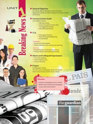 BreakingNews
UNIT
1
uuGeneral Objective
	 You will be able to talk about events that have
happened recently and share experiences of your school
community.
uuCommunication Goals
	 You will learn how to
•	 	talk about news.
•	 	announce a piece of news that
has happened recently.
•	 	share life experiences.
uuCLIL
•	 	Newspaper Sections
•	 	NewsWriting and Reporting
•	 SchoolWorld
	Vocabulary
•	 	Sections of a Newspaper
•	 	Words related to news writing and reporting
	Grammar
•	 	Simple Present and Simple Past tenses
•	 Present Perfect and Past Perfect tenses
uuIdioms and Colloquial Expressions
•	 	To hit the headlines
•	 That’s breaking news
•	 To cover the story
uu	Project
	 A Newspaper Section
	 You will create a newspaper section to narrate
recent news and key stories of your school
Discuss:
•	 Is there a newspaper at your school?
•	 What is the most famous newspaper
in your town and country?
U1_VP5 21 x 28.indd 9 5/19/16 2:42 PM
 