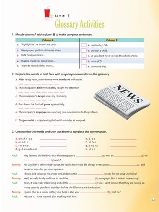 1.	 Match column A with column B to make complete sentences.
Column A Column B
1.	 I highlighted the important parts…  a.	in Atlanta, USA.
2.	 Newspapers publish obituaries when…  b.	she was a child.
3.	 CNN headquarters is…  c.	so you don’t have to read the whole article.
4.	 Shakira made her debut when…  d.	onto a CD.
5.	 I want to record all this music…  e.	someone dies.
2.	 Replace the words in bold face with a synonymous word from the glossary.
a.	After heavy rains, many towns were inundated with water.
	            
b.	The newspapers title immediately caught my attention.
	              
c.	 The newspaper’s design was very confusing.
	          
d.	Brazil won the football game against Italy.
	        
e.	The company’s employees are working on a new solution to the problem.
	        
f.	 The journalist is interviewing the health minister as we speak.
	              
Unit  1
GlossaryActivities
3.	 Unscramble the words and then use them to complete the conversation.
a.	o h s k n i g c	
b.	e i o d t r	
c.	 r m e n o t	
d.	g s t a n n d i o u t	
e.	d l a e	
f.	 s t f a c	
g.	d w a r a	
h.	s t o h	
Paul:	HeyTammy, did I tell you that the newspaper’s (1) won an (2) for
(3) work?
Tammy:	No you didn’t. I think that’s great. He really deserves it. He always writes about (4) and
never includes his personal opinions.
Paul:	I know. Did you read his article on London as the (5) city for the 2012 Olympics?
Tammy:	Well, actually I only had time to read the (6) paragraph. But it looked interesting!
Paul:	Yeah, it was really interesting and a little (7) too. I can’t believe that they are having so
many security problems just days before the Olympics are due to start.
Tammy:	I guess that as a junior editor, your boss is also your (8) , isn’t he?
Paul:	 He sure is. I have learned a lot working with him.
93
VP5Glossary Activities.indd 93 23/03/2016 07:44:54 a.m.
 