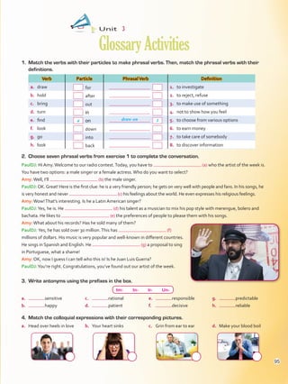 1.	 Match the verbs with their particles to make phrasal verbs. Then, match the phrasal verbs with their
definitions.
Verb Particle PhrasalVerb Definition
a.	 draw  for   1.	 to investigate
b.	 hold  after   2.	 to reject, refuse
c.	 bring  out   3.	 to make use of something
d.	 turn   in   4.	 not to show how you feel
e.	 find   on   5.	 to choose from various options
f.	 look  down   6.	 to earn money
g.	 go  into   7.	 to take care of somebody
h.	 look  back   8.	 to discover information
Unit  3
GlossaryActivities
3.	 Write antonyms using the prefixes in the box.
a.	 Head over heels in love b.	 Your heart sinks c.	 Grin from ear to ear d.	 Make your blood boil
4.	 Match the colloquial expressions with their corresponding pictures.
Im-  In-  Ir-  Un-
a.	 sensitive
b.	 happy
c.	 rational
d.	 patient
e.	 responsible
f.	 decisive
g.	 predictable
h.	 reliable
a draw on 3
PaulDJ: Hi Amy.Welcome to our radio contest.Today, you have to (a) who the artist of the week is.
You have two options: a male singer or a female actress.Who do you want to select?
Amy:Well, I’ll (b) the male singer.
PaulDJ:OK.Great! Here is the first clue: he is a very friendly person; he gets on very well with people and fans. In his songs, he
is very honest and never (c) his feelings about the world. He even expresses his religious feelings.
Amy:Wow!That’s interesting. Is he a Latin American singer?
PaulDJ:Yes, he is. He (d) his talent as a musician to mix his pop style with merengue, bolero and
bachata. He likes to (e) the preferences of people to please them with his songs.
Amy:What about his records? Has he sold many of them?
PaulDJ: Yes, he has sold over 30 million.This has (f)
millions of dollars. His music is very popular and well-known in different countries.
He sings in Spanish and English. He (g) a proposal to sing
in Portuguese, what a shame!
Amy: OK, now I guess I can tell who this is! Is he Juan Luis Guerra?
PaulDJ:You’re right. Congratulations, you’ve found out our artist of the week.
2.	 Choose seven phrasal verbs from exercise 1 to complete the conversation.
95
VP5Glossary Activities.indd 95 23/03/2016 07:45:08 a.m.
 