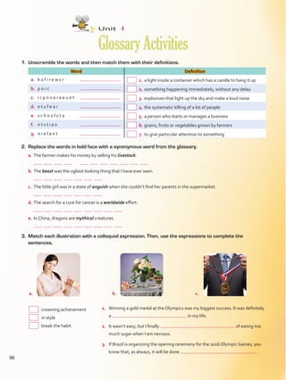 1.	 Unscramble the words and then match them with their definitions.
Word Definition
a.	 k o f i r e w s r	  1.	a light inside a container which has a candle to hang it up
b.	 p o r c	  2.	something happening immediately, without any delay
c.	 r r p n n e r e e u e t	  3.	explosives that light up the sky and make a loud noise
d.	 e t u f e a r	  4.	the systematic killing of a lot of people
e.	 s c h o o l u t a	  5.	a person who starts or manages a business
f.	 n t s t i a n	  6.	grains, fruits or vegetables grown by farmers
g.	 n r e l a n t	  7.	to give particular attention to something
Unit  4
GlossaryActivities
3.	 Match each illustration with a colloquial expression. Then, use the expressions to complete the
sentences.
1.	 Winning a gold medal at the Olympics was my biggest success. It was definitely
a in my life.
2.	 It wasn’t easy, but I finally of eating too
much sugar when I am nervous.
3.	 If Brazil is organizing the opening ceremony for the 2016 Olympic Games, you
know that, as always, it will be done  .
	 crowning achievement
	 in style
	 break the habit
a.	 b.	
2.	 Replace the words in bold face with a synonymous word from the glossary.
a.	The farmer makes his money by selling his livestock.
	
b.	The beast was the ugliest looking thing that I have ever seen.
	
c.	 The little girl was in a state of anguish when she couldn’t find her parents in the supermarket.
	
d.	The search for a cure for cancer is a worldwide effort.
	
e.	In China, dragons are mythical creatures.
	
c.	
96
VP5Glossary Activities.indd 96 23/03/2016 07:45:12 a.m.
 