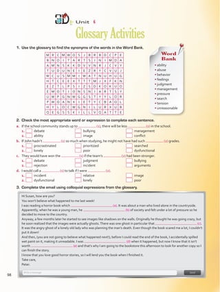 1.	 Use the glossary to find the synonyms of the words in the Word Bank.
Unit  6
GlossaryActivities
M R C M W O S J B R B D C P E
B N O I T A R T S I N I M D A
A M N S K K D V V N R J C V Y
T U D U N E I E Z R Y C V U J
W C U S M M I W A T N U H U G
H T C E E X T T T M J X F K N
E Z T L P S I Z S D K O K U O
E M O T I O N S N I A R T S Y
U W P G N W G G S T Y Y L O R
P W Q A N X I E T Y C B A O L
H Y L O C W G N I L U R X U B
Q E G S S K I L L V Q A T T E
Word
Bank
• ability
• abuse
• behavior
• feelings
• judgment
• management
• pressure
• search
• tension
• unreasonable
2.	 Check the most appropriate word or expression to complete each sentence.
a.	 If the school community stands up to  (1), there will be less  (2) in the school.
1.	   debate 	   bullying 	  management
2.	   ability	   image 	   conflict
b.	 If John hadn’t  (1) so much when studying, he might not have had such  (2) grades.
1.	   procrastinated 	   prioritized 	  searched
2.	   lonely	  poor	  dysfunctional
c.	 They would have won the  (1) if the team’s  (2) had been stronger.
1.	   debate	   judgment	  bullying
2.	   rejection	   incident	  arguments
d.	 I would call a  (1) to talk if I were  (2).
1.	   incident	  relative	  image
2.	   dysfunctional	  lonely	  poor
3.	 Complete the email using colloquial expressions from the glossary.
Hi Susan, how are you?
You won’t believe what happened to me last week!
I was reading a horror book which  (a). It was about a man who lived alone in the countryside.
Apparently, when he was a young man, he (b) of society and felt under a lot of pressure so he
decided to move to the country.
Anyway, a few months later he started to see images like shadows on the walls. Originally he thought he was going crazy, but
he soon realized that the images were actually ghosts.There was one ghost in particular that  (c).
It was the angry ghost of a lonely old lady who was planning the man’s death. Even though the book scared me a lot, I couldn’t
put it down!
And then, (you are not going to believe what happened next!); before I could read the end of the book, I accidentally spilled
wet paint on it, making it unreadable. I was (d) when it happened, but now I know that it isn’t
worth (e) and that’s why I am going to the bookstore this afternoon to look for another copy so I
can finish the story.
I know that you love good horror stories, so I will lend you the book when I finished it.
Take care,
Peter.
98
VP5Glossary Activities.indd 98 23/03/2016 07:45:15 a.m.
 