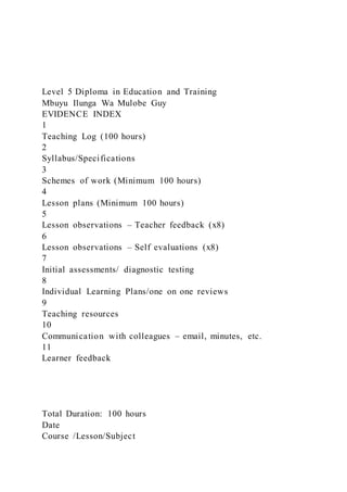 Level 5 Diploma in Education and Training
Mbuyu Ilunga Wa Mulobe Guy
EVIDENCE INDEX
1
Teaching Log (100 hours)
2
Syllabus/Specifications
3
Schemes of work (Minimum 100 hours)
4
Lesson plans (Minimum 100 hours)
5
Lesson observations – Teacher feedback (x8)
6
Lesson observations – Self evaluations (x8)
7
Initial assessments/ diagnostic testing
8
Individual Learning Plans/one on one reviews
9
Teaching resources
10
Communication with colleagues – email, minutes, etc.
11
Learner feedback
Total Duration: 100 hours
Date
Course /Lesson/Subject
 