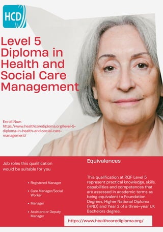 Level 5
Diploma in
Health and
Social Care
Management
Enroll Now:
https://www.healthcarediploma.org/level-5-
diploma-in-health-and-social-care-
management/
Registered Manager
Care Manager/Social
Worker
Manager
Assistant or Deputy
Manager
Job roles this qualification
would be suitable for you
Equivalences
This qualification at RQF Level 5
represent practical knowledge, skills,
capabilities and competences that
are assessed in academic terms as
being equivalent to Foundation
Degrees, Higher National Diploma
(HND) and Year 2 of a three-year UK
Bachelors degree.
https://www.healthcarediploma.org/
 