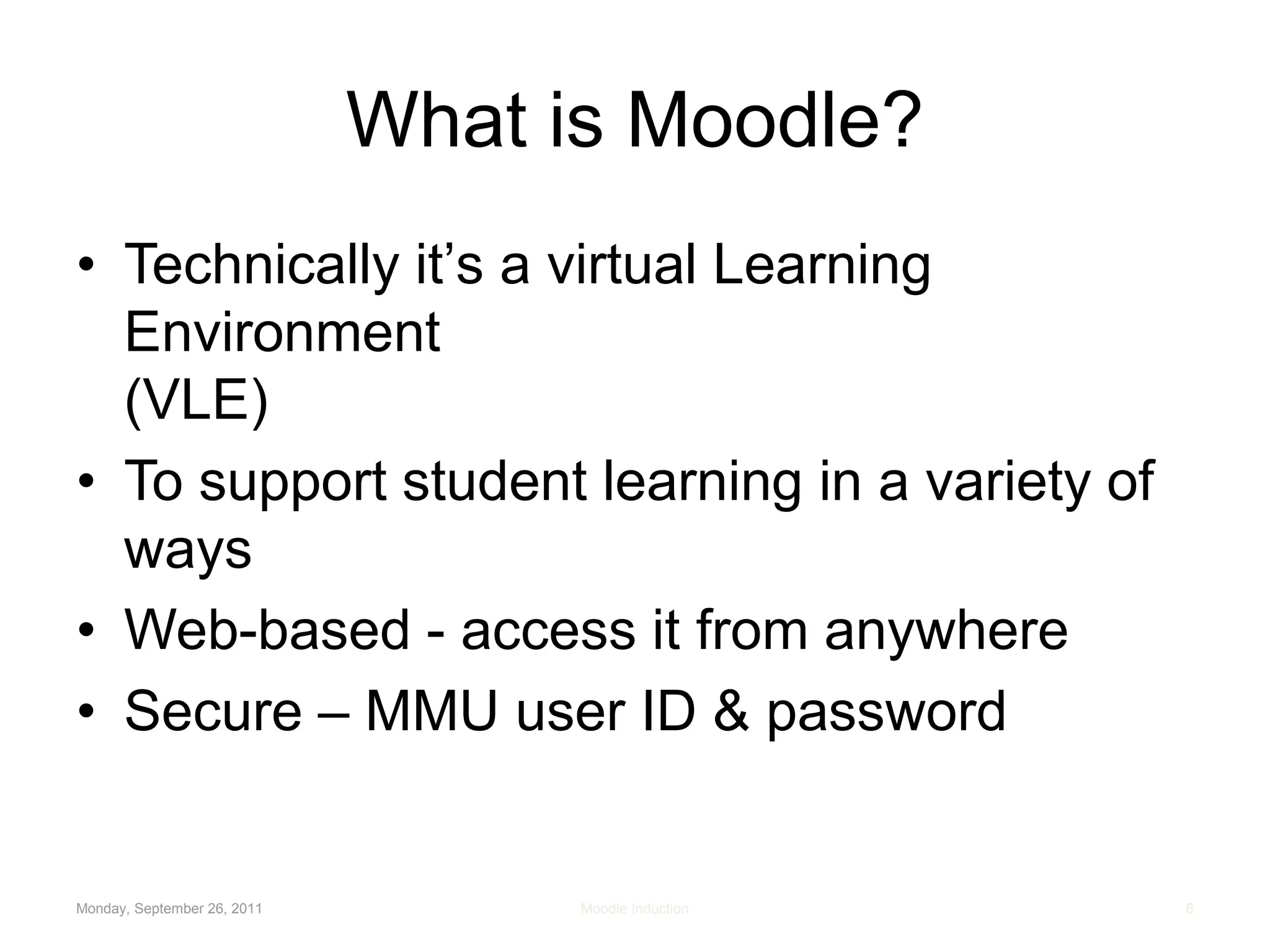 Monday, September 26, 2011Moodle Induction6What is Moodle?Technically it’s a virtual Learning Environment (VLE)To support student learning in a variety of waysWeb-based - access it from anywhereSecure – MMU user ID & password