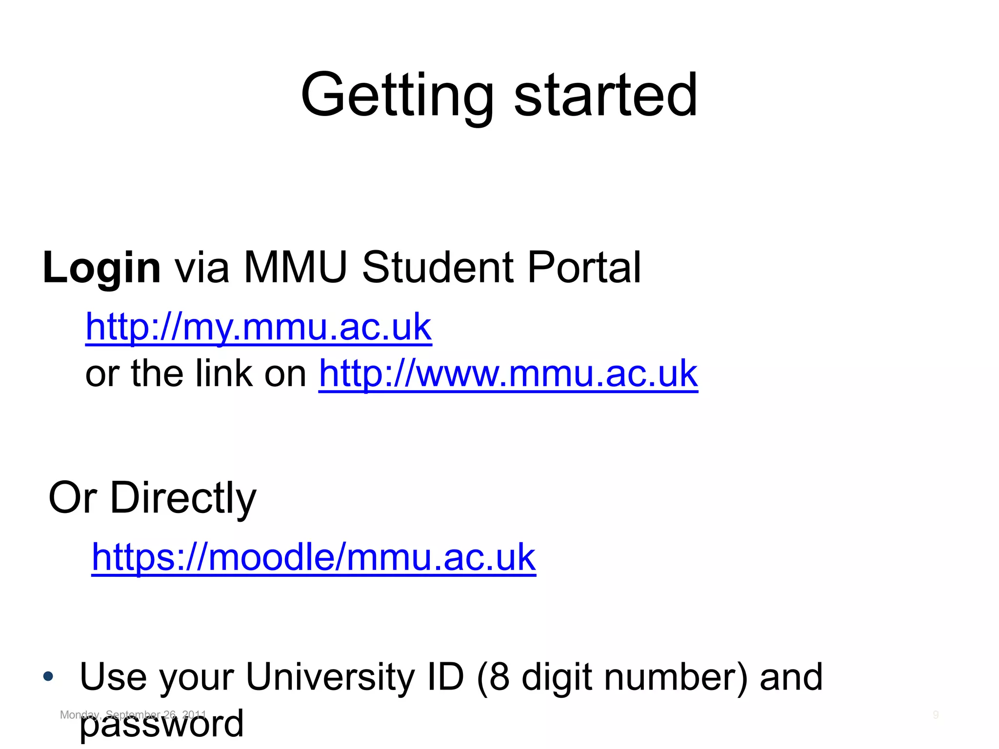 Getting startedLogin via MMU Student Portal http://my.mmu.ac.ukor the link on http://www.mmu.ac.ukOr Directlyhttps://moodle/mmu.ac.ukUse your University ID (8 digit number) and passwordMonday, September 26, 20119