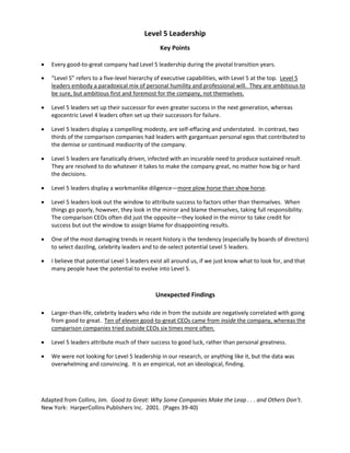 Level 5 Leadership
Key Points
 Every good-to-great company had Level 5 leadership during the pivotal transition years.
 “Level 5” refers to a five-level hierarchy of executive capabilities, with Level 5 at the top. Level 5
leaders embody a paradoxical mix of personal humility and professional will. They are ambitious to
be sure, but ambitious first and foremost for the company, not themselves.
 Level 5 leaders set up their successor for even greater success in the next generation, whereas
egocentric Level 4 leaders often set up their successors for failure.
 Level 5 leaders display a compelling modesty, are self-effacing and understated. In contrast, two
thirds of the comparison companies had leaders with gargantuan personal egos that contributed to
the demise or continued mediocrity of the company.
 Level 5 leaders are fanatically driven, infected with an incurable need to produce sustained result.
They are resolved to do whatever it takes to make the company great, no matter how big or hard
the decisions.
 Level 5 leaders display a workmanlike diligence—more plow horse than show horse.
 Level 5 leaders look out the window to attribute success to factors other than themselves. When
things go poorly, however, they look in the mirror and blame themselves, taking full responsibility.
The comparison CEOs often did just the opposite—they looked in the mirror to take credit for
success but out the window to assign blame for disappointing results.
 One of the most damaging trends in recent history is the tendency (especially by boards of directors)
to select dazzling, celebrity leaders and to de-select potential Level 5 leaders.
 I believe that potential Level 5 leaders exist all around us, if we just know what to look for, and that
many people have the potential to evolve into Level 5.
Unexpected Findings
 Larger-than-life, celebrity leaders who ride in from the outside are negatively correlated with going
from good to great. Ten of eleven good-to-great CEOs came from inside the company, whereas the
comparison companies tried outside CEOs six times more often.
 Level 5 leaders attribute much of their success to good luck, rather than personal greatness.
 We were not looking for Level 5 leadership in our research, or anything like it, but the data was
overwhelming and convincing. It is an empirical, not an ideological, finding.
Adapted from Collins, Jim. Good to Great: Why Some Companies Make the Leap . . . and Others Don’t.
New York: HarperCollins Publishers Inc. 2001. (Pages 39-40)
 