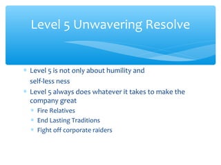 ∗ Level 5 is not only about humility and
self-less ness
∗ Level 5 always does whatever it takes to make the
company great
∗ Fire Relatives
∗ End Lasting Traditions
∗ Fight off corporate raiders
Level 5 Unwavering Resolve
 