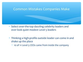 ∗ Select over-the-top dazzling celebrity leaders and
over look quiet modest Level 5 leaders
∗ Thinking a high-profile outside leader can come in and
shake up the place
∗ 10 of 11 Level 5 CEOs came from inside the company
Common Mistakes Companies Make
 